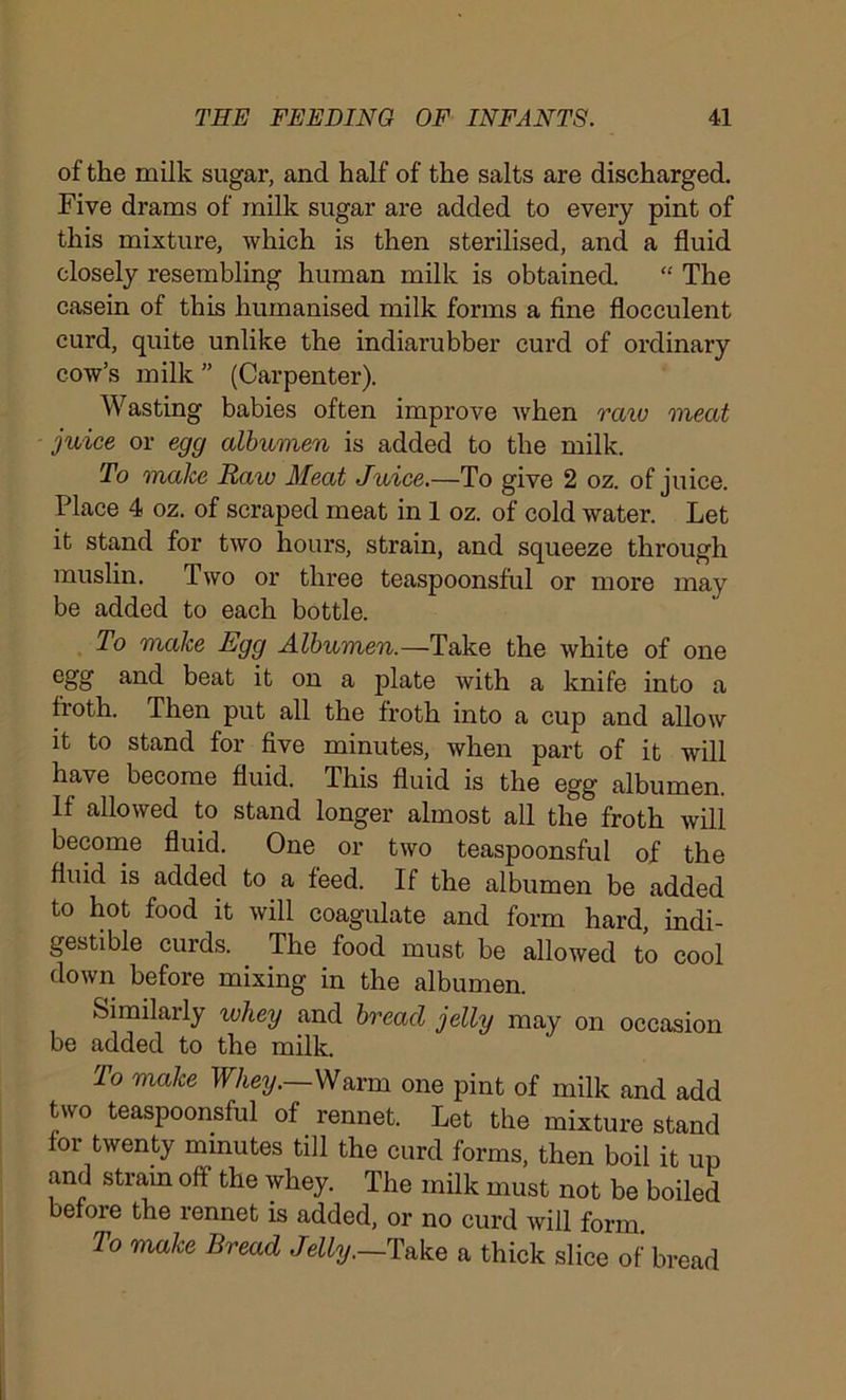 of the milk sugar, and half of the salts are discharged. Five drams of milk sugar are added to every pint of this mixture, which is then sterilised, and a fluid closely resembling human milk is obtained. “ The casein of this humanised milk forms a fine floeculent curd, quite unlike the indiarubber curd of ordinary cow’s milk ” (Carpenter). Wasting babies often improve when raiu meat juice or egg albumen is added to the milk. To make Raw Meat Juice.—To give 2 oz. of juice. Place 4 oz. of scraped meat in 1 oz. of cold water. Let it stand for two hours, strain, and squeeze through muslin. Two or three teaspoonsful or more may be added to each bottle. To make Egg Albumen.—Take the white of one egg and beat it on a plate with a knife into a froth. Then put all the froth into a cup and allow it to stand for five minutes, when part of it will have become fluid. This fluid is the egg' albumen. If allowed to stand longer almost all the froth will become fluid. One or two teaspoonsful of the fluid is added to a feed. If the albumen be added to hot food it will coagulate and form hard, indi- gestible curds. The food must be allowed to cool down before mixing in the albumen. Similarly whey and bread jelly may on occasion be added to the milk. To make Whey.—\Nnxm one pint of milk and add two teaspoonsful of rennet. Let the mixture stand for twenty minutes till the curd forms, then boil it up and strain off the whey. The milk must not be boiled before the rennet is added, or no curd will form To make Bread Jelly.—Take a thick slice of bread