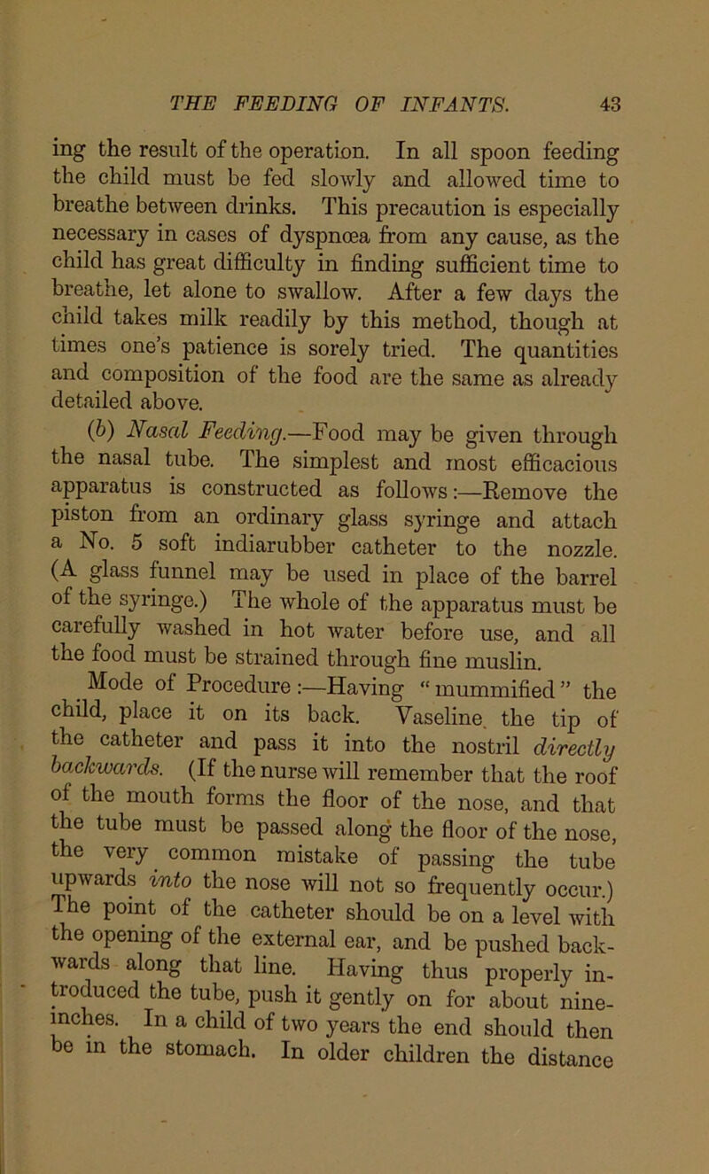 ing the result of the operation. In all spoon feeding the child must be fed slowly and allowed time to breathe between drinks. This precaution is especially necessary in cases of dyspnoea from any cause, as the child has great difficulty in finding sufficient time to breatne, let alone to swallow. After a few days the child takes milk readily by this method, though at times one’s patience is sorely tried. The quantities and composition of the food are the same as already detailed above. (b) Nasal Feeding.—Food may be given through the nasal tube. The simplest and most efficacious apparatus is constructed as follows:—Remove the piston from an ordinary glass syringe and attach a No. 5 soft indiarubber catheter to the nozzle. (A glass funnel may be used in place of the barrel of the syringe.) The whole of the apparatus must be carefully washed in hot water before use, and all the food must be strained through fine muslin. Mode of Procedure .-—Having “ mummified ” the child, place it on its back. Vaseline, the tip of the catheter and pass it into the nostril directly backwards. (If the nurse will remember that the roof of the mouth forms the floor of the nose, and that the tube must be passed along the floor of the nose, the very common mistake of passing the tube upwards into the nose will not so frequently occur.) 1 he point of the catheter should be on a level with the opening of the external ear, and be pushed back- wards along that line. Having thus properly in- troduced the tube, push it gently on for about nine- inches. In a child of two years the end should then be in the stomach. In older children the distance