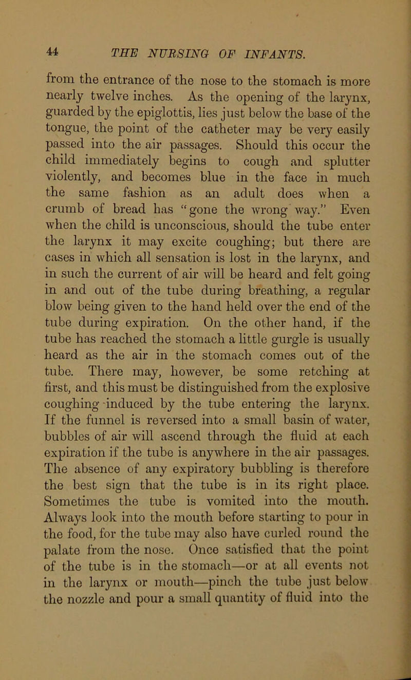 from the entrance of the nose to the stomach is more nearly twelve inches. As the opening of the larynx, guarded by the epiglottis, lies just below the base of the tongue, the point of the catheter may be very easily passed into the air passages. Should this occur the child immediately begins to cough and splutter violently, and becomes blue in the face in much the same fashion as an adult does when a crumb of bread has “gone the wrong way.” Even when the child is unconscious, should the tube enter the larynx it may excite coughing; but there are cases in which all sensation is lost in the larynx, and in such the current of air will be heard and felt going in and out of the tube during breathing, a regular blow being given to the hand held over the end of the tube during expiration. On the other hand, if the tube has reached the stomach a little gurgle is usually heard as the air in the stomach comes out of the tube. There may, however, be some retching at first, and this must be distinguished from the explosive coughing induced by the tube entering the larynx. If the funnel is reversed into a small basin of water, bubbles of air will ascend through the fluid at each expiration if the tube is anywhere in the air passages. The absence of any expiratory bubbling is therefore the best sign that the tube is in its right place. Sometimes the tube is vomited into the mouth. Always look into the mouth before starting to pour in the food, for the tube may also have curled round the palate from the nose. Once satisfied that the point of the tube is in the stomach—or at all events not in the larynx or mouth—pinch the tube just below the nozzle and pour a small quantity of fluid into the