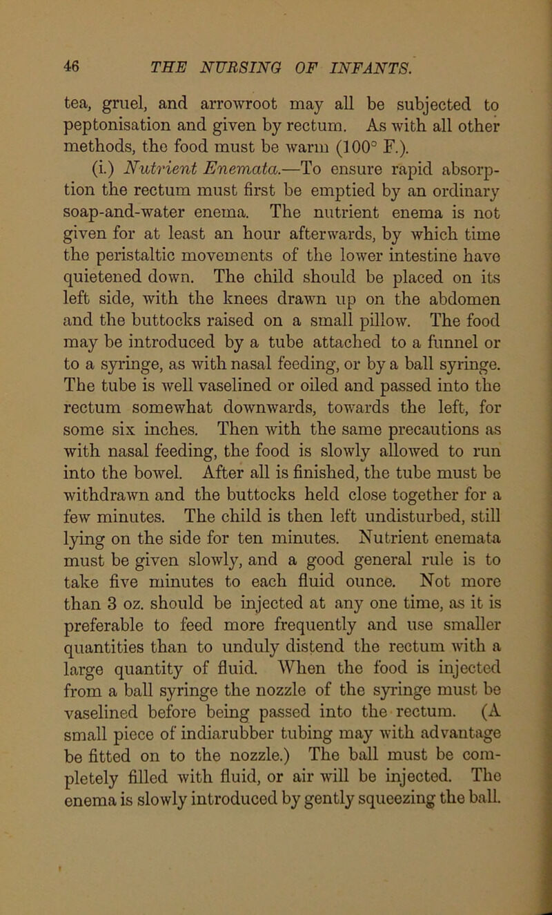 tea, gruel, and arrowroot may all be subjected to peptonisation and given by rectum. As with all other methods, the food must be warm (100° F.). (i.) Nutrient Enematci.—To ensure rapid absorp- tion the rectum must first be emptied by an ordinary soap-and-water enema. The nutrient enema is not given for at least an hour afterwards, by which time the peristaltic movements of the lower intestine have quietened down. The child should be placed on its left side, with the knees drawn up on the abdomen and the buttocks raised on a small pillow. The food may be introduced by a tube attached to a funnel or to a syringe, as with nasal feeding, or by a ball syringe. The tube is well vaselined or oiled and passed into the rectum somewhat downwards, towards the left, for some six inches. Then with the same precautions as with nasal feeding, the food is slowly allowed to run into the bowel. After all is finished, the tube must be withdrawn and the buttocks held close together for a few minutes. The child is then left undisturbed, still lying on the side for ten minutes. Nutrient enemata must be given slowly, and a good general rule is to take five minutes to each fluid ounce. Not more than 3 oz. should be injected at any one time, as it is preferable to feed more frequently and use smaller quantities than to unduly distend the rectum with a large quantity of fluid. When the food is injected from a ball syringe the nozzle of the syringe must be vaselined before being passed into the rectum. (A small piece of indiarubber tubing may with advantage be fitted on to the nozzle.) The ball must be com- pletely filled with fluid, or air will be injected. The enema is slowly introduced by gently squeezing the ball.