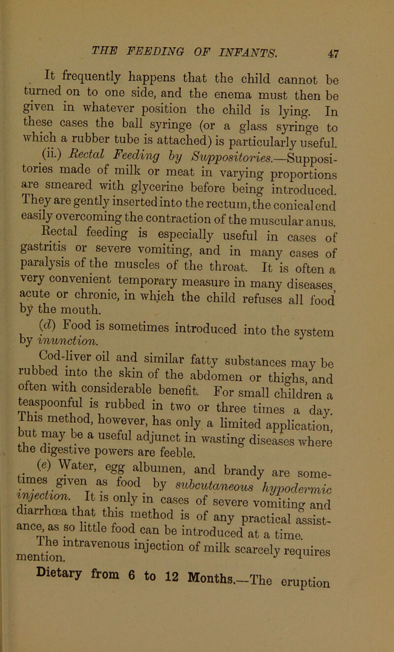 It frequently happens that the child cannot be turned on to one side, and the enema must then be given in whatever position the child is lying. In these cases the ball syringe (or a glass syringe to which a rubber tube is attached) is particularly useful. (ii.) Rectal Feeding by Suppositories.—Supposi- tories made of milk or meat in varying proportions are smeared with glycerine before being introduced. They are gently inserted into the rectum, the conical end easily overcoming the contraction of the muscular anus. Rectal feeding is especially useful in cases of gastritis or severe vomiting, and in many cases of paralysis of the muscles of the throat. It is often a very convenient temporary measure in many diseases acute or chronic, in which the child refuses all food by the mouth. (d) Food is sometimes introduced into the system by inunction. J Cod-liver oil and similar fatty substances may be rubbed into the skin of the abdomen or thighs, and often with considerable benefit. For small children a teaspoonful is rubbed in two or three times a day. This method, however, has only a limited application but may be a useful adjunct in wasting diseases where the digestive powers are feeble. (e) Water, egg albumen, and brandy are some- ,3-glVen.aS f°1°d- by subcutaneous hypodermic 1Su°n y m Cases of severe vomiting and ance n«'*7 reth0d is 0f “y SeiBt- ance as so little food can be introduced at a time mention!ntraTCnOUS mje0tion of milk freely requires Dietary from 6 to 12 Months.-The eruption