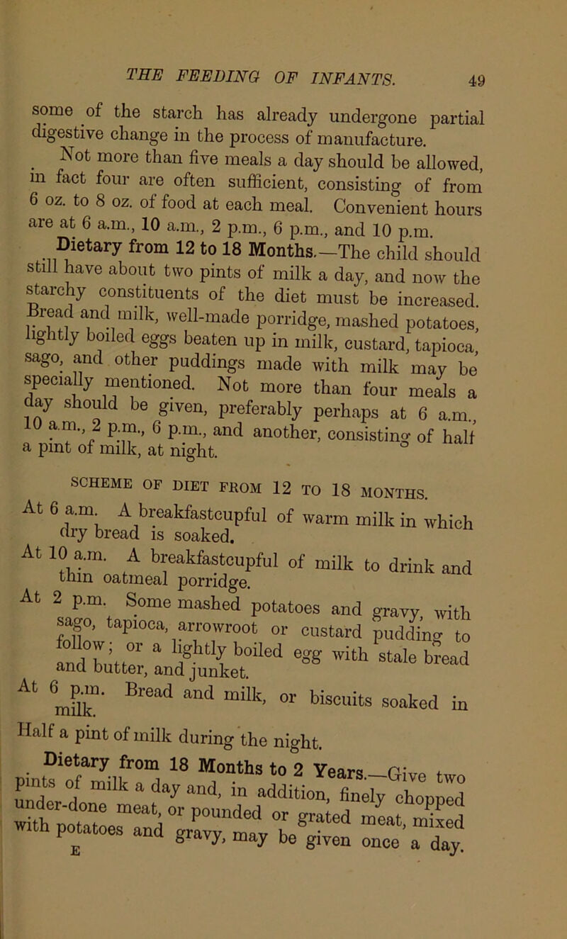 some of the starch has already undergone partial digestive change in the process of manufacture. Not more than five meals a day should be allowed, m fact four are often sufficient, consisting of from 6 oz. to 8 oz. of food at each meal. Convenient hours are at 6 a.m., 10 a.m., 2 p.m., 6 p.m., and 10 p.m Dietary from 12 to 18 Months.-The child should still have about two pints of milk a day, and now the starchy constituents of the diet must be increased. Bread and milk, well-made porridge, mashed potatoes, lightly boiled eggs beaten up in milk, custard, tapioca sago, and other puddings made with milk may be specially mentioned. Not more than four meals a day should be given, preferably perhaps at 6 a.m., a 6 and another, consisting of half a pint of milk, at night. At SCHEME OF DIET FROM 12 TO 18 MONTHS. At 6 a.m A breakfastcupful of warm milk in which dry bread is soaked. At 10 a.m. A breakfastcupful of milk to drink and tnin oatmeal porridge. 2 p.m Some mashed potatoes and gravy, with sa o, tapioca, arrowroot or custard pudding to At milk3' Br6ad and milk’ °r biscuits soaked in Half a pint of milk during the night. Dietary from 18 Months to 2 Years—P,Vo f