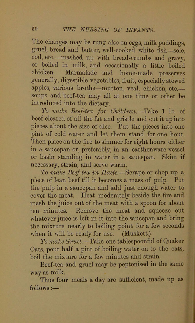 The changes may be rung also on eggs, milk puddings, gruel, bread and butter, well-cooked white fish—sole, cod, etc.—mashed up with bread-crumbs and gravy, or boiled in milk, and occasionally a little boiled chicken. Marmalade and home-made preserves generally, digestible vegetables, fruit, especially stewed apples, various broths—mutton, veal, chicken, etc.— soups and beef-tea may all at one time or other be introduced into the dietary. To make Beef-tea for Children.—Take 1 lb. of beef cleared of all the fat and gristle and cut it up into pieces about the size of dice. Put the pieces into one pint of cold water and let them stand for one hour. Then place on the fire to simmer for eight hours, either in a saucepan or, preferably, in an earthenware vessel or basin standing in water in a saucepan. Skim if necessary, strain, and serve warm. To make Beef-tea in Haste.—Scrape or chop up a piece of lean beef till it becomes a mass of pulp. Put the pulp in a saucepan and add just enough water to cover the meat. Heat moderately beside the fire and mash the juice out of the meat with a spoon for about ten minutes. Remove the meat and squeeze out whatever juice is left in it into the saucepan and bring the mixture nearly to boiling point for a few seconds when it will be ready for use. (Muskett.) To make Gruel.—Take one tablespoonful of Quaker Oats, pour half a pint of boiling water on to the oats, boil the mixture for a few minutes and strain. Beef-tea and gruel may be peptonised in the same way as milk. Thus four meals a day are sufficient, made up as follows:—