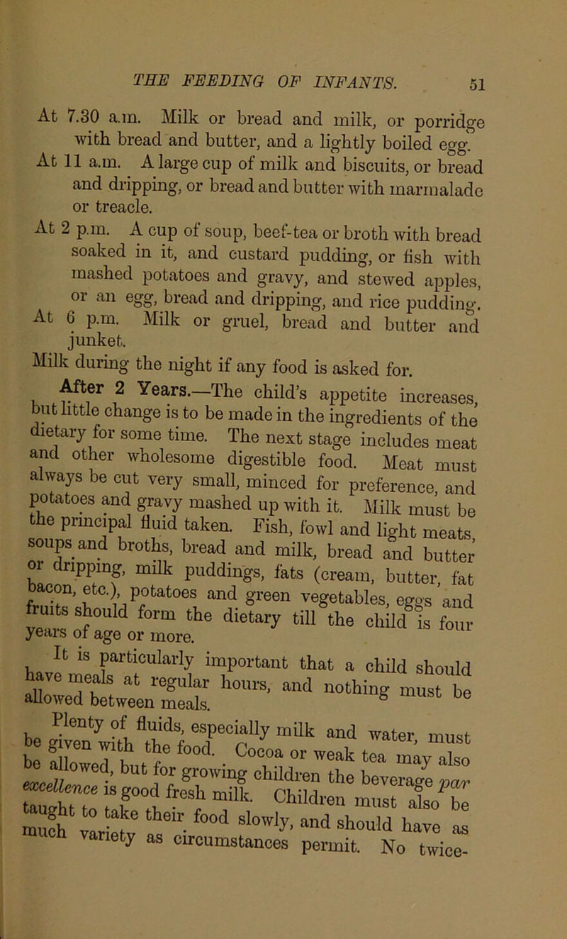 At 7.30 a.m. Milk or bread and milk, or porridge with bread and butter, and a lightly boiled egg. At 11 a.m. A large cup of milk and biscuits, or bread and dripping, or bread and butter with marmalade or treacle. At 2 pm. A cup of soup, beef-tea or broth with bread soaked in it, and custard pudding, or fish with mashed potatoes and gravy, and stewed apples, or an egg, bread and dripping, and rice pudding.’ At 6 p.m. Milk or gruel, bread and butter and junket. Milk during the night if any food is asked for. After 2 Years.—The child’s appetite increases, but little change is to be made in the ingredients of the dietary for some time. The next stage includes meat and other wholesome digestible food. Meat must always be cut very small, minced for preference, and potatoes and gravy mashed up with it. Milk must be the principal fluid taken. Fish, fowl and light meats soups and broths, bread and milk, bread and butter or dripping, milk puddings, fats (cream, butter, fat con, etc.), potatoes and green vegetables em>s and nuts should fonu the dietary tilAhe eMld^is Cr yeais of age or more. It is particularly important that a child should &ttrSE ^ “* «“■» « * Plenty of fluids, especially milk and water must Spats.iswai;: nety as circumstances permit. No twice-