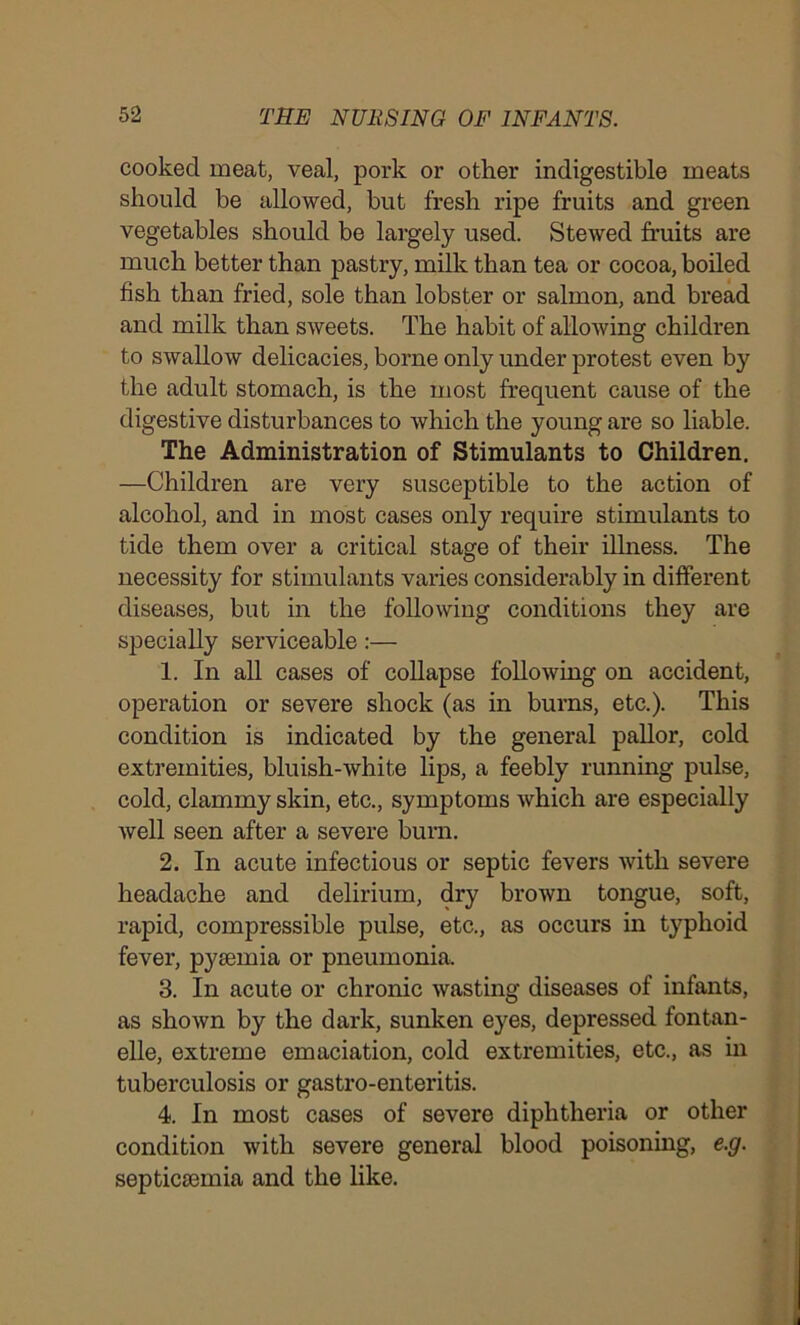 cooked meat, veal, pork or other indigestible meats should be allowed, but fresh ripe fruits and green vegetables should be largely used. Stewed fruits are much better than pastry, milk than tea or cocoa, boiled fish than fried, sole than lobster or salmon, and bread and milk than sweets. The habit of allowing children to swallow delicacies, borne only under protest even by the adult stomach, is the most frequent cause of the digestive disturbances to which the young are so liable. The Administration of Stimulants to Children. —Children are very susceptible to the action of alcohol, and in most cases only require stimulants to tide them over a critical stage of their illness. The necessity for stimulants varies considerably in different diseases, but in the following conditions they are specially serviceable:— 1. In all cases of collapse following on accident, operation or severe shock (as in burns, etc.). This condition is indicated by the general pallor, cold extremities, bluish-white lips, a feebly running pulse, cold, clammy skin, etc., symptoms which are especially well seen after a severe burn. 2. In acute infectious or septic fevers with severe headache and delirium, dry brown tongue, soft, rapid, compressible pulse, etc., as occurs in typhoid fever, pyaemia or pneumonia, 3. In acute or chronic wasting diseases of infants, as shown by the dark, sunken eyes, depressed fontan- elle, extreme emaciation, cold extremities, etc., as in tuberculosis or gastro-enteritis. 4. In most cases of severe diphtheria or other condition with severe general blood poisoning, e.g. septicaemia and the like.