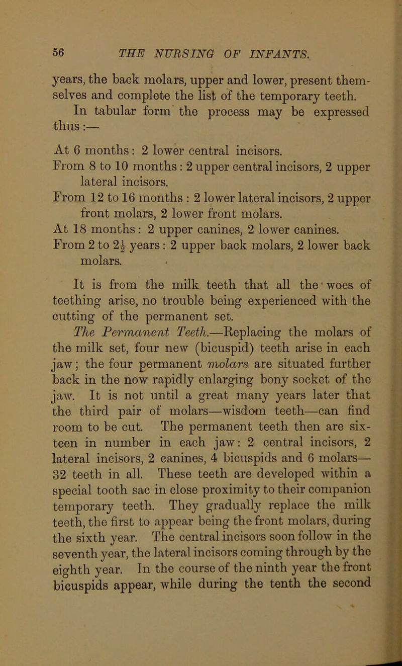 years, the back molars, upper and lower, present them- selves and complete the list of the temporary teeth. In tabular form the process may be expressed thus:— At 6 months: 2 lower central incisors. From 8 to 10 months: 2 upper central incisors, 2 upper lateral incisors. From 12 to 16 months : 2 lower lateral incisors, 2 upper front molars, 2 lower front molars. At 18 months: 2 upper canines, 2 lower canines. From 2 to 2| years: 2 upper back molars, 2 lower back molars. It is from the milk teeth that all the • woes of teething arise, no trouble being experienced with the cutting of the permanent set. The Permanent Teeth.—Replacing the molars of the milk set, four new (bicuspid) teeth arise in each jaw; the four permanent molars are situated further back in the now rapidly enlarging bony socket of the jaw. It is not until a great many years later that the third pair of molars—wisdom teeth—can find room to be cut. The permanent teeth then are six- teen in number in each jaw: 2 central incisors, 2 lateral incisors, 2 canines, 4 bicuspids and 6 molars— 32 teeth in all. These teeth are developed within a special tooth sac in close proximity to their companion temporary teeth. They gradually replace the milk teeth, the first to appear being the front molars, during the sixth year. The central incisors soon follow in the seventh year, the lateral incisors coming through by the eighth year. In the course of the ninth year the front bicuspids appear, while during the tenth the second