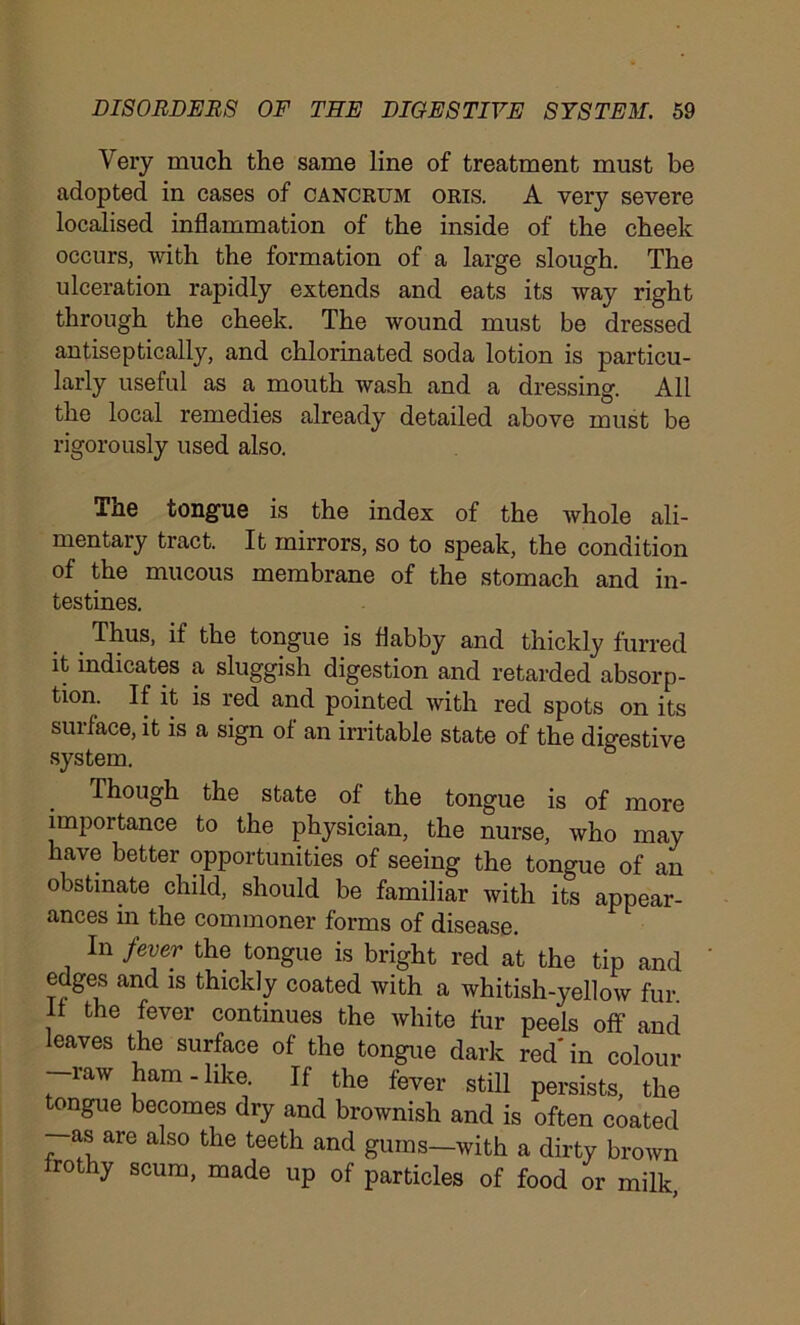 Very much the same line of treatment must be adopted in cases of cancrum oris. A very severe localised inflammation of the inside of the cheek occurs, with the formation of a large slough. The ulceration rapidly extends and eats its way right through the cheek. The wound must be dressed antiseptically, and chlorinated soda lotion is particu- larly useful as a mouth wash and a dressing. All the local remedies already detailed above must be rigorously used also. The tongue is the index of the whole ali- mentary tract. It mirrors, so to speak, the condition of the mucous membrane of the stomach and in- testines. Thus, if the tongue is flabby and thickly furred it indicates a sluggish digestion and retarded absorp- tion. If it is red and pointed with red spots on its surface, it is a sign of an irritable state of the digestive system. Though the state of the tongue is of more importance to the physician, the nurse, who may have better opportunities of seeing the tongue of an obstinate child, should be familiar with its appear- ances in the commoner forms of disease. In fever the tongue is bright red at the tip and edges and is thickly coated with a whitish-yellow fur If the fever continues the white fur peels off and leaves the surface of the tongue dark red'in colour raw ham-like If the fever still persists, the tongue becomes dry and brownish and is often coated as are also the teeth and gums—with a dirty brown rothy scum, made up of particles of food or milk,