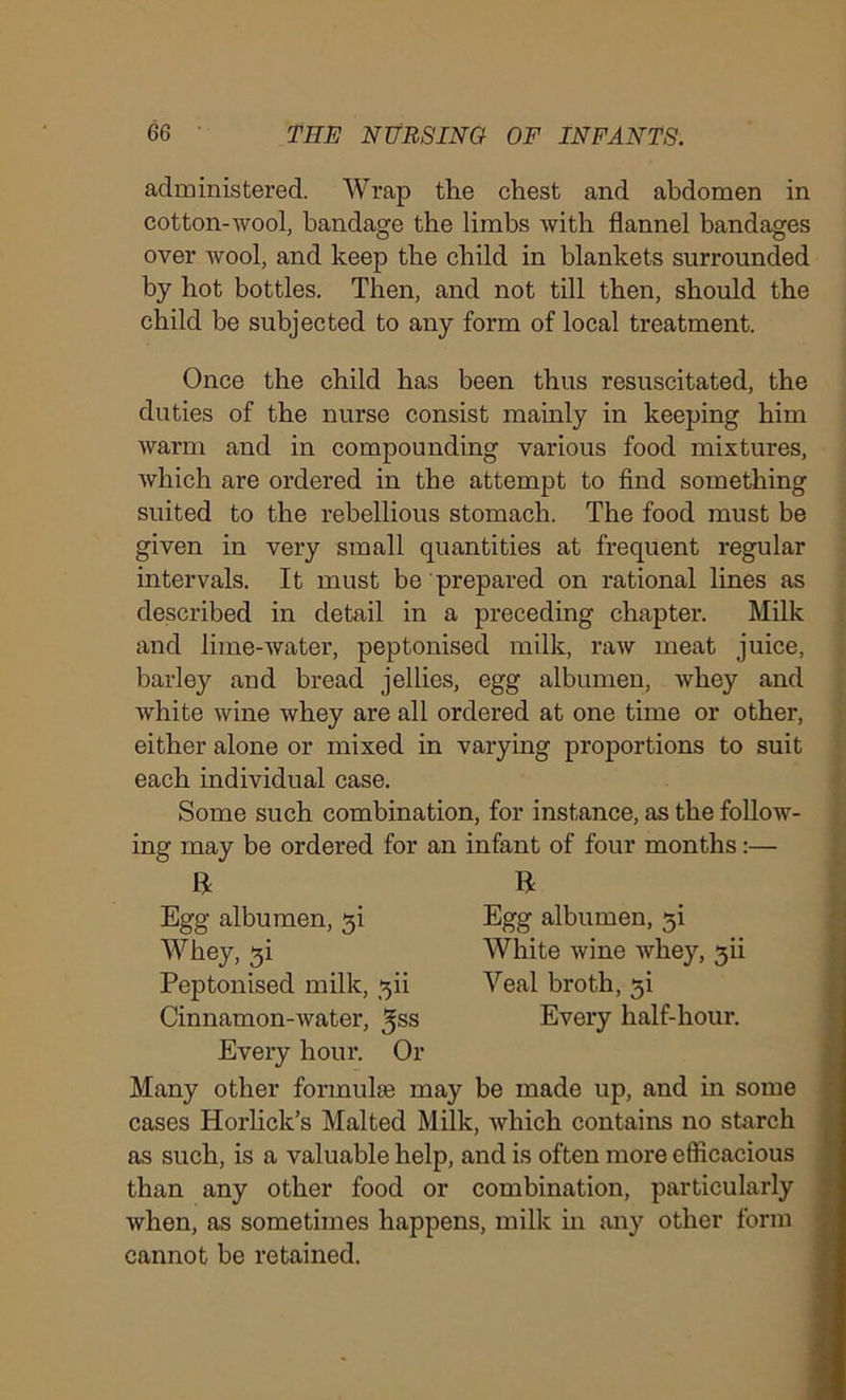 administered. Wrap the chest and abdomen in cotton-wool, bandage the limbs with flannel bandages over wool, and keep the child in blankets surrounded by hot bottles. Then, and not till then, should the child be subjected to any form of local treatment. Once the child has been thus resuscitated, the duties of the nurse consist mainly in keeping him warm and in compounding various food mixtures, which are ordered in the attempt to find something suited to the rebellious stomach. The food must be given in very small quantities at frequent regular intervals. It must be prepared on rational lines as described in detail in a preceding chapter. Milk and lime-water, peptonised milk, raw meat juice, barley and bread jellies, egg albumen, whey and white wine whey are all ordered at one time or other, either alone or mixed in varying proportions to suit each individual case. Some such combination, for instance, as the follow- ing may be ordered for an infant of four months:— ft ft Egg albumen, ji White wine whey, 3ii Yeal broth, 3i Every half-hour. Egg albumen, 3i Whey, 3i Peptonised milk, 3b Cinnamon-water, ^ss Every hour. Or Many other formulas may be made up, and in some cases Horlick’s Malted Milk, which contains no starch as such, is a valuable help, and is often more efficacious than any other food or combination, particularly when, as sometimes happens, milk in any other form cannot be retained.