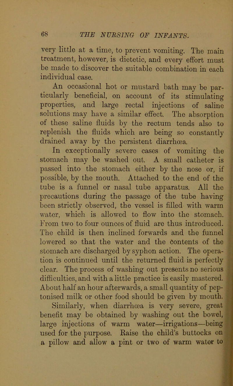 very little at a time, to prevent vomiting. The main treatment, however, is dietetic, and every effort must be made to discover the suitable combination in each individual case. An occasional hot or mustard bath may be par- ticularly beneficial, on account of its stimulating properties, and large rectal injections of saline solutions may have a similar effect. The absorption of these saline fluids by the rectum tends also to replenish the fluids which are being so constantly drained away by the persistent diarrhoea. In exceptionally severe cases of vomiting the stomach may be washed out. A small catheter is passed into the stomach either by the nose or, if possible, by the mouth. Attached to the end of the tube is a funnel or nasal tube apparatus. All the precautions during the passage of the tube having been strictly observed, the vessel is filled with warm water, which is allowed to flow into the stomach. From two to four ounces of fluid are thus introduced. The child is then inclined forwards and the funnel lowered so that the water and the Contents of the stomach are discharged by syphon action. The opera- tion is continued until the returned fluid is perfectly clear. The process of washing out presents no serious difficulties, and with a little practice is easily mastered. About half an hour afterwards, a small quantity of pep- tonised milk or other food should be given by mouth. Similarly, when diarrhoea is very severe, great benefit may be obtained by washing out the bowel, large injections of warm water—irrigations—being used for the purpose. Raise the child’s buttocks on a pillow and allow a pint or two of warm water to