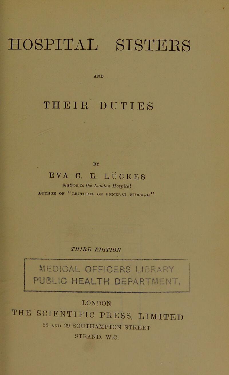 HOSPITAL SISTEES AND THEIR DUTIES BY EVA C. E. L tj C K E S Matron to the London Hospital AUTHOR OF “LECTURES ON GENERA! NURSING ” THIRD EDITION MEDICAL OFFICERS LIBRARY PUBLIC HEALTH DEPARTMENT, LONDON THE SCIENTIFIC PRESS, LIMITED 28 AND 29 SOUTHAMPTON STREET STRAND, W.C.