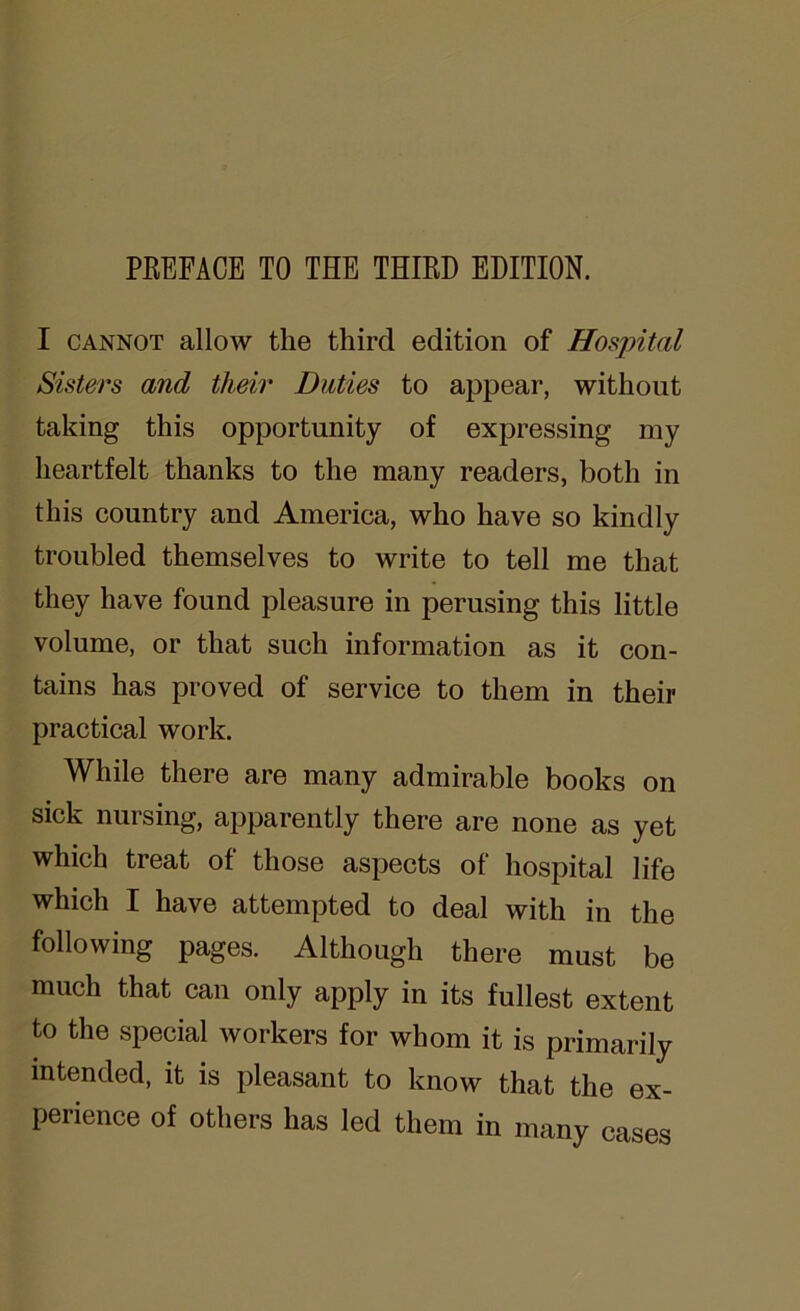 PREFACE TO THE THIRD EDITION. I cannot allow the third edition of Hospital Sisters and their Duties to appear, without taking this opportunity of expressing my heartfelt thanks to the many readers, both in this country and America, who have so kindly troubled themselves to write to tell me that they have found pleasure in perusing this little volume, or that such information as it con- tains has proved of service to them in their practical work. While there are many admirable books on sick nursing, apparently there are none as yet which treat of those aspects of hospital life which I have attempted to deal with in the following pages. Although there must be much that can only apply in its fullest extent to the special workers for whom it is primarily intended, it is pleasant to know that the ex- perience of others has led them in many cases