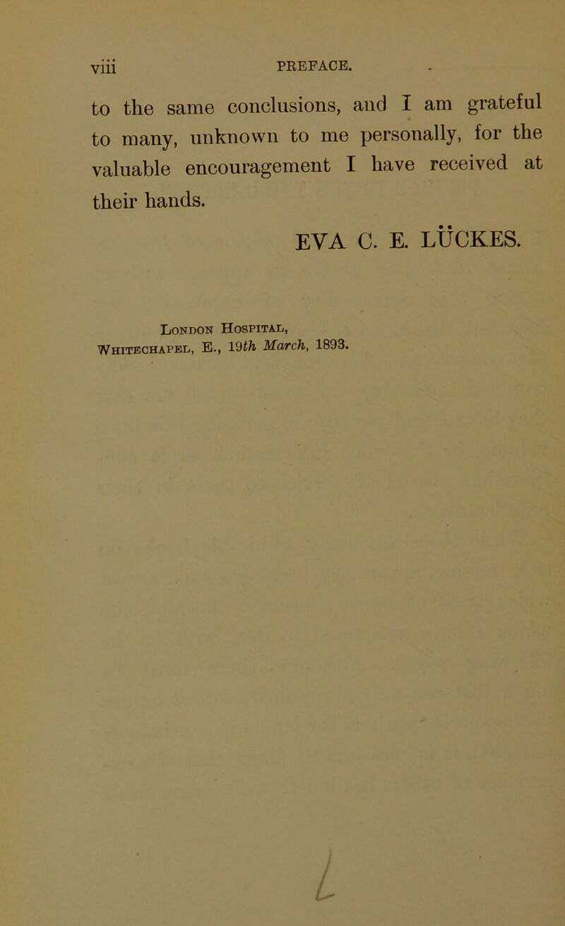 Vlll PREFACE. to the same conclusions, and I am grateful to many, unknown to me personally, for the valuable encouragement I have received at their hands. EVA C. E. LUCKES. London Hospital, Whitechapel, E., 1 (Jth March, 1893.