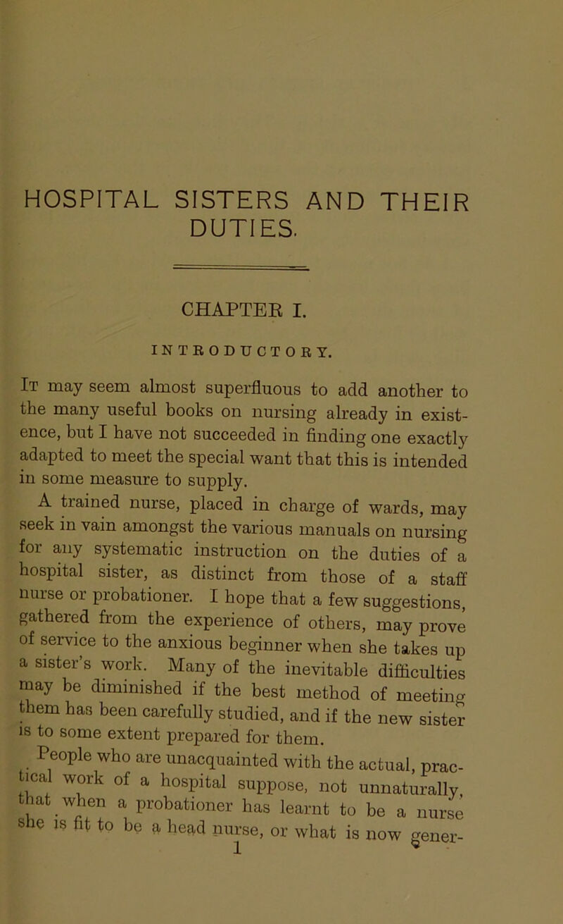 HOSPITAL SISTERS AND THEIR DUTIES. CHAPTER I. INTRODUCTORY. It may seem almost superfluous to add another to the many useful books on nursing already in exist- ence, but I have not succeeded in finding one exactty adapted to meet the special want that this is intended in some measure to supply. A trained nurse, placed in charge of wards, may seek in vain amongst the various manuals on nursing for any systematic instruction on the duties of a hospital sister, as distinct from those of a staff nurse or probationer. I hope that a few suggestions, gathered from the experience of others, may prove of service to the anxious beginner when she takes up a sister’s work. Many of the inevitable difficulties may be diminished if the best method of meeting them has been carefully studied, and if the new sister is to some extent prepared for them. People who are unacquainted with the actual, prac- tical work of a hospital suppose, not unnaturally, that when a probationer has learnt to be a nurse she is fit to be a head nurse, or what is now gener-