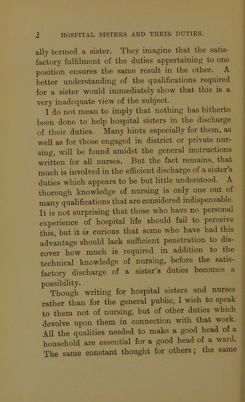 ally termed a sister. They imagine that the satis- factory fulfilment of the duties appertaining to one position ensures the same result in the other. A better understanding of the qualifications required for a sister would immediately show that this is a very inadequate view of the subject. I do not mean to imply that nothing has hitherto been done to help hospital sisters in the discharge of their duties. Many hints especially for them, as well as for those engaged in district or private nur- sing, will be found amidst the general instructions written for all nurses. But the fact remains, that much is involved in the efficient discharge of a sister s duties which appears to be but little understood. A thorough knowledge of nursing is only one out of many qualifications that are considered indispensable. It is not surprising that those who have no personal experience of hospital life should fail to percei\e this, but it is curious that some who have had this advantage should lack sufficient penetration to dis- cover how much is required in addition to the technical knowledge of nursing, before the satis- factory discharge of a sister’s duties becomes a possibility. Though writing for hospital sisters and nurses rather than for the general public, I wish to speak to them not of nursing, but of other duties which devolve upon them in connection with that work. All the qualities needed to make a good head of a household are essential for a good head of a ward. The same constant thought for others; the same
