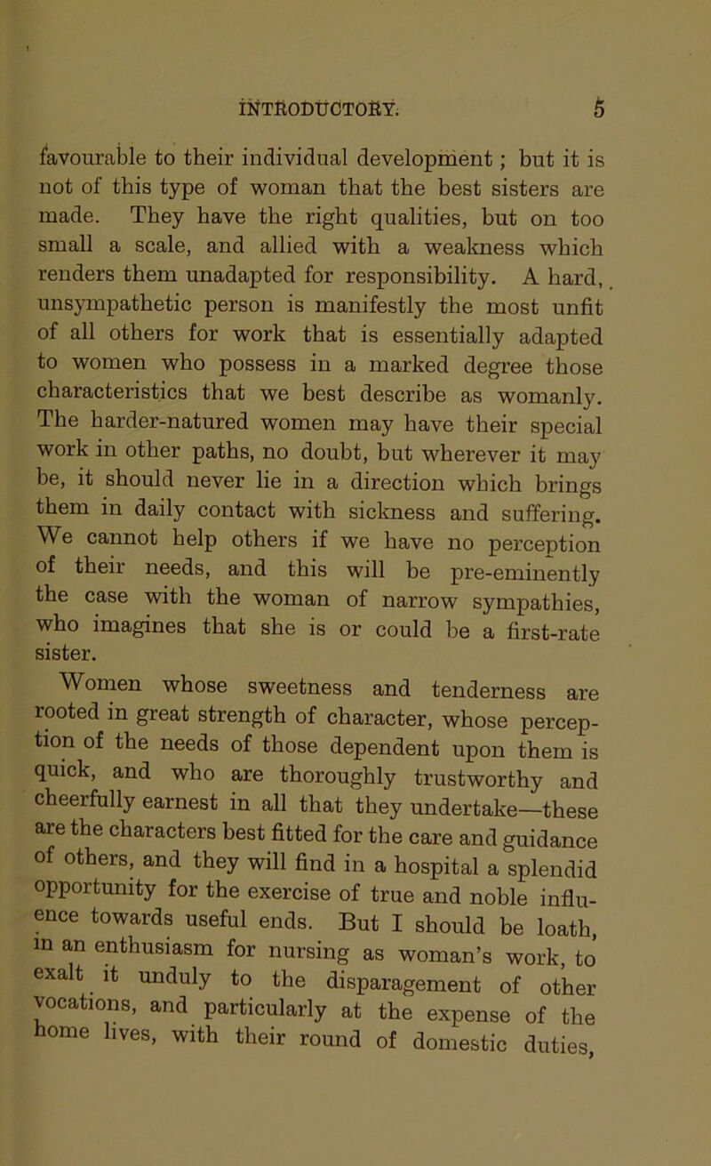 favourable to their individual development; but it is not of this type of woman that the best sisters are made. They have the right qualities, hut on too small a scale, and allied with a weakness which renders them unadapted for responsibility. A hard, unsympathetic person is manifestly the most unfit of all others for work that is essentially adapted to women who possess in a marked degree those characteristics that we best describe as womanly. The harder-natured women may have their special work in other paths, no doubt, but wherever it may be, it should never lie in a direction which brings them in daily contact with sickness and suffering. We cannot help others if we have no perception of their needs, and this will be pre-eminently the case with the woman of narrow sympathies, who imagines that she is or could be a first-rate sister. Women whose sweetness and tenderness are rooted in great strength of character, whose percep- tion of the needs of those dependent upon them is quick, and who are thoroughly trustworthy and cheerfully earnest in all that they undertake—these are the characters best fitted for the care and guidance of others, and they will find in a hospital a splendid opportunity for the exercise of true and noble influ- ence towards useful ends. But I should be loath, m an enthusiasm for nursing as woman’s work, to exalt it unduly to the disparagement of other vocations, and particularly at the expense of the home lives, with their round of domestic duties,