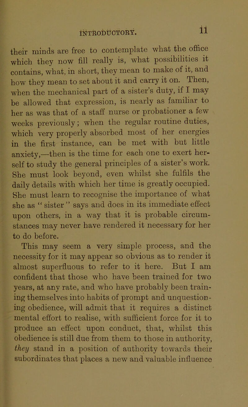 their minds are free to contemplate what the office which they now fill really is, what possibilities it contains, what, in short, they mean to make of it, and how they mean to set about it and carry it on. Then, when the mechanical part of a sister’s duty, if I may be allowed that expression, is nearly as familiar to her as was that of a staff nurse or probationer a few weeks previously; when the regular routine duties, which very properly absorbed most of her energies in the first instance, can be met with but little anxiety,—then is the time for each one to exert her- self to study the general principles of a sister’s work. She must look beyond, even whilst she fulfils the daily details with which her time is greatly occupied. She must learn to recognise the importance of what she as “ sister ” says and does in its immediate effect upon others, in a way that it is probable circum- stances may never have rendered it necessary for her to do before. This may seem a very simple process, and the necessity for it may appear so obvious as to render it almost superfluous to refer to it here. But I am confident that those who have been trained for two years, at any rate, and who have probably been train- ing themselves into habits of prompt and unquestion- ing obedience, will admit that it requires a distinct mental effort to realise, with sufficient force for it to produce an effect upon conduct, that, whilst this obedience is still due from them to those in authority, tlmj stand in a position of authority towards their subordinates that places a new and valuable influence