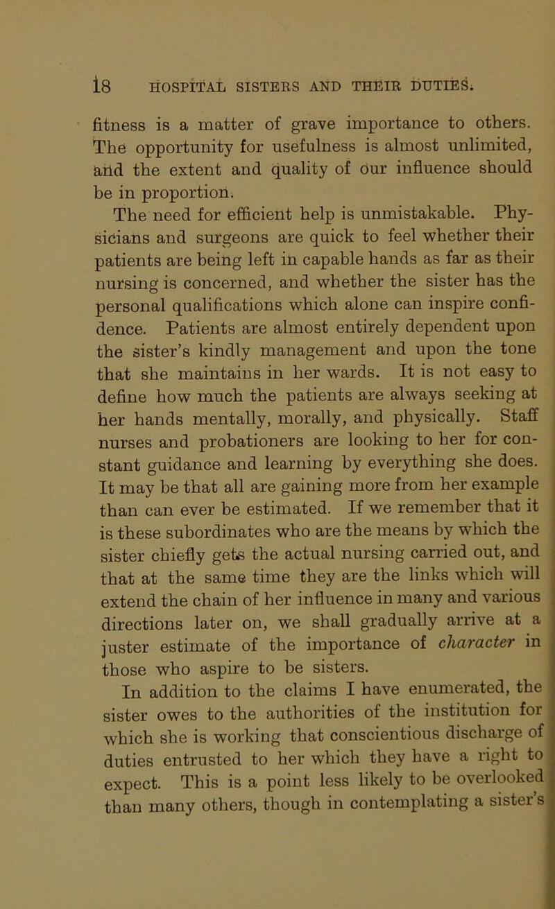 fitness is a matter of grave importance to others. The opportunity for usefulness is almost unlimited, and the extent and quality of Our influence should be in proportion. The need for efficient help is unmistakable. Phy- sicians and surgeons are quick to feel whether their patients are being left in capable hands as far as their nursing is concerned, and whether the sister has the personal qualifications which alone can inspire confi- dence. Patients are almost entirely dependent upon the sister’s kindly management and upon the tone that she maintains in her wards. It is not easy to define how much the patients are always seeking at her hands mentally, morally, and physically. Staff nurses and probationers are looking to her for con- stant guidance and learning by everything she does. It may be that all are gaining more from her example than can ever be estimated. If we remember that it is these subordinates who are the means by which the sister chiefly gets the actual nursing carried out, and that at the same time they are the links which will extend the chain of her influence in many and various directions later on, we shall gradually arrive at a juster estimate of the importance of character in those who aspire to be sisters. In addition to the claims I have enumerated, the sister owes to the authorities of the institution for which she is working that conscientious discharge of duties entrusted to her which they have a right to expect. This is a point less likely to be overlooked than many others, though in contemplating a sister s