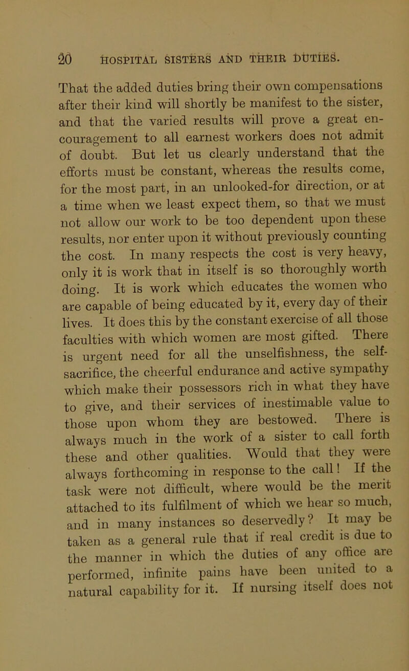 That the added duties bring their own compensations after their kind will shortly be manifest to the sister, and that the varied results will prove a great en- couragement to all earnest workers does not admit of doubt. But let us clearly understand that the efforts must be constant, whereas the results come, for the most part, in an unlooked-for direction, or at a time when we least expect them, so that we must not allow our work to be too dependent upon these results, nor enter upon it without previously counting the cost. In many respects the cost is very heavy, only it is work that in itself is so thoroughly worth doing. It is work which educates the women who are capable of being educated by it, every day of their lives. It does this by the constant exercise of all those faculties with which women are most gifted. There is urgent need for all the unselfishness, the self- sacrifice, the cheerful endurance and active sympathy which make their possessors rich in what they have to give, and their services of inestimable value to those upon whom they are bestowed. There is always much in the work of a sister to call forth these and other qualities. Would that they were always forthcoming in response to the call! If the task were not difficult, where would be the merit attached to its fulfilment of which we hear so much, and in many instances so deservedly? It may be taken as a general rule that if real credit is due to the manner in which the duties of any office are performed, infinite pains have been united to a natural capability for it. If nursing itself does not