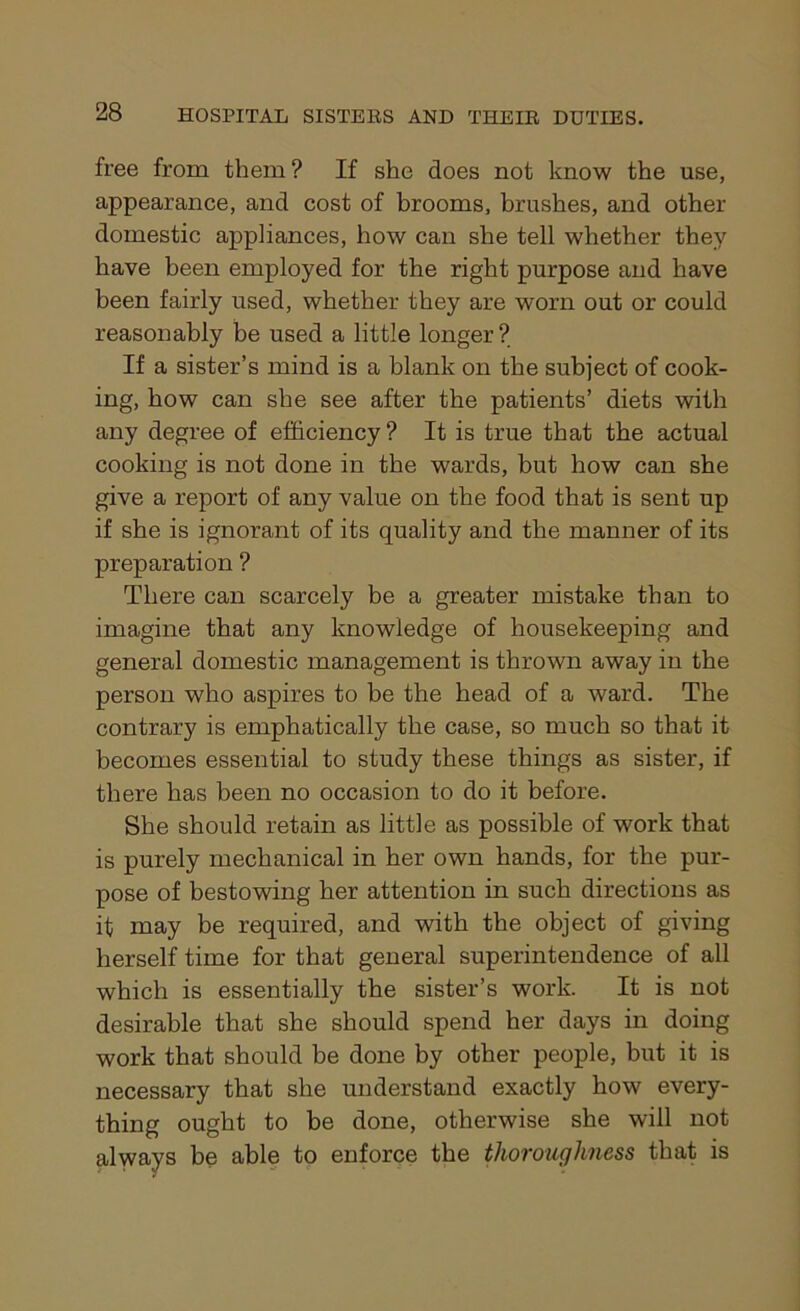 free from them? If she does not know the use, appearance, and cost of brooms, brushes, and other domestic appliances, how can she tell whether they have been employed for the right purpose and have been fairly used, whether they are worn out or could reasonably be used a little longer? If a sister’s mind is a blank on the subject of cook- ing, how can she see after the patients’ diets with any degree of efficiency? It is true that the actual cooking is not done in the wards, but how can she give a report of any value on the food that is sent up if she is ignorant of its quality and the manner of its preparation ? There can scarcely be a greater mistake than to imagine that any knowledge of housekeeping and general domestic management is thrown away in the person who aspires to be the head of a ward. The contrary is emphatically the case, so much so that it becomes essential to study these things as sister, if there has been no occasion to do it before. She should retain as little as possible of work that is purely mechanical in her own hands, for the pur- pose of bestowing her attention in such directions as it may be required, and with the object of giving herself time for that general superintendence of all which is essentially the sister’s work. It is not desirable that she should spend her days in doing work that should be done by other people, but it is necessary that she understand exactly how every- thing ought to be done, otherwise she will not always be able to enforce the thoroughness that is