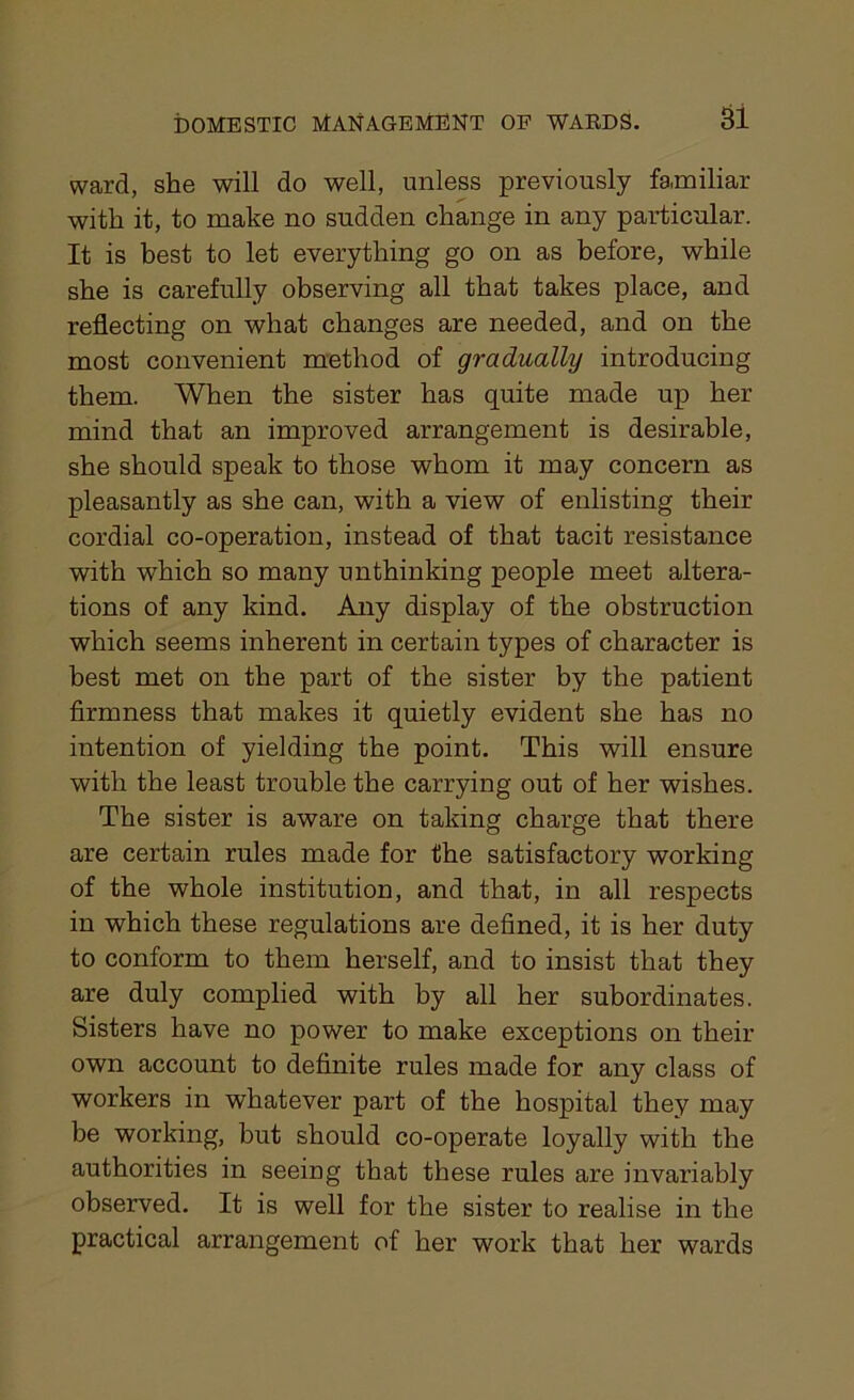 ward, she will do well, unless previously fa,miliar with it, to make no sudden change in any particular. It is best to let everything go on as before, while she is carefully observing all that takes place, and reflecting on what changes are needed, and on the most convenient method of gradually introducing them. When the sister has quite made up her mind that an improved arrangement is desirable, she should speak to those whom it may concern as pleasantly as she can, with a view of enlisting their cordial co-operation, instead of that tacit resistance with which so many unthinking people meet altera- tions of any kind. Any display of the obstruction which seems inherent in certain types of character is best met on the part of the sister by the patient firmness that makes it quietly evident she has no intention of yielding the point. This will ensure with the least trouble the carrying out of her wishes. The sister is aware on taking charge that there are certain rules made for the satisfactory working of the whole institution, and that, in all respects in which these regulations are defined, it is her duty to conform to them herself, and to insist that they are duly complied with by all her subordinates. Sisters have no power to make exceptions on their own account to definite rules made for any class of workers in whatever part of the hospital they may be working, but should co-operate loyally with the authorities in seeing that these rules are invariably observed. It is well for the sister to realise in the practical arrangement of her work that her wards