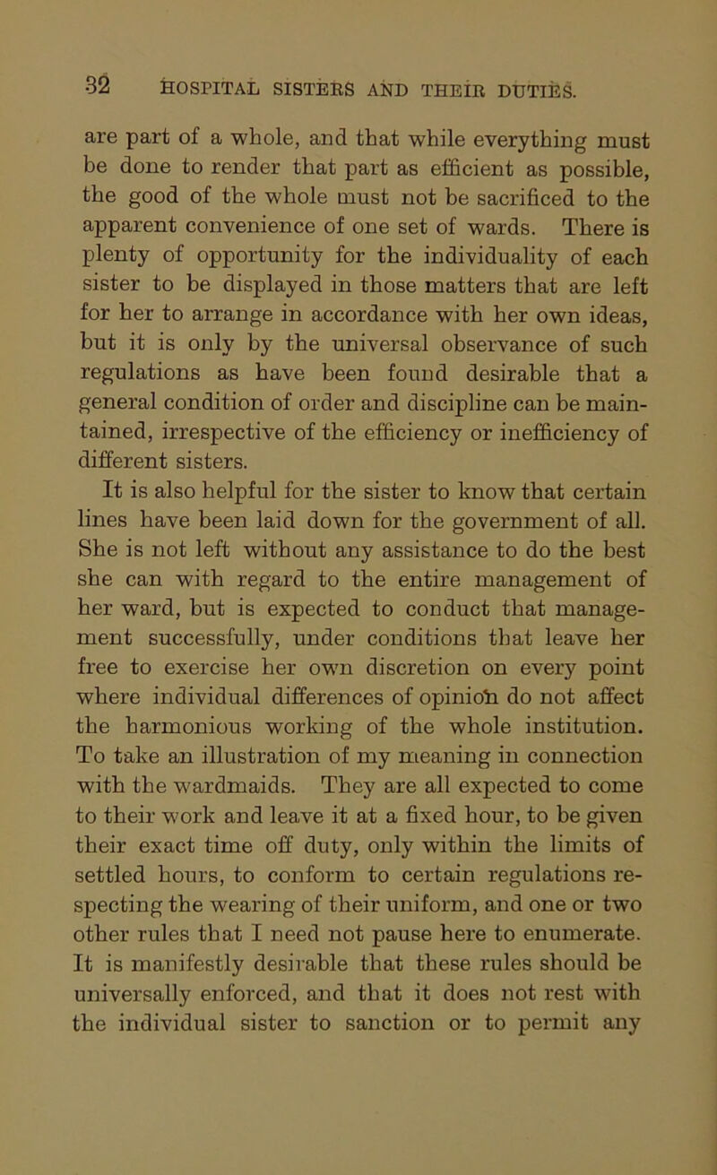 are part of a whole, and that while everything must be done to render that part as efficient as possible, the good of the whole must not he sacrificed to the apparent convenience of one set of wards. There is plenty of opportunity for the individuality of each sister to be displayed in those matters that are left for her to arrange in accordance with her own ideas, but it is only by the universal observance of such regulations as have been found desirable that a general condition of order and discipline can be main- tained, irrespective of the efficiency or inefficiency of different sisters. It is also helpful for the sister to know that certain lines have been laid down for the government of all. She is not left without any assistance to do the best she can with regard to the entire management of her ward, but is expected to conduct that manage- ment successfully, under conditions that leave her free to exercise her own discretion on every point where individual differences of opinion do not affect the harmonious working of the whole institution. To take an illustration of my meaning in connection with the w^ardmaids. They are all expected to come to their work and leave it at a fixed hour, to be given their exact time off duty, only within the limits of settled hours, to conform to certain regulations re- specting the wearing of their uniform, and one or two other rules that I need not pause here to enumerate. It is manifestly desirable that these rules should be universally enforced, and that it does not rest with the individual sister to sanction or to permit any