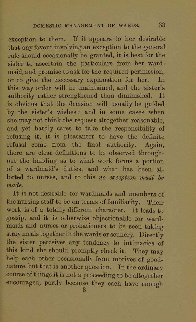 exception to them. If it appears to her desirable that any favour involving an exception to the general rule should occasionally be granted, it is best for the sister to ascertain the particulars from her ward- maid, and promise to ask for the required permission, or to give the necessary explanation for her. In this way order will be maintained, and the sister’s authority rather strengthened than diminished. It is obvious that the decision will usually be guided by the sister’s wishes ; and in some cases when she may not think the request altogether reasonable, and yet hardly cares to take the responsibility of refusing it, it is pleasanter to have the definite refusal come from the final authority. Again, there are clear definitions to be observed through- out the building as to what work forms a portion of a wardmaid’s duties, and what has been al- lotted to nurses, and to this no exception must be made. It is not desirable for wardmaids and members of the nursing staff to be on terms of familiarity. Their work is of a totally different character. It leads to gossip, and it is otherwise objectionable for ward- maids and nurses or probationers to be seen taking stray meals together in the wards or scullery. Directly the sister perceives any tendency to intimacies of this kind she should promptly check it. They may help each other occasionally from motives of good- nature, but that is another question. In the ordinary course of things it is not a proceeding to be altogether encouraged, partly because they each have enough