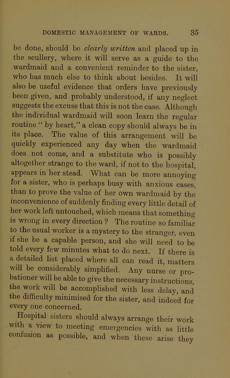 be done, should be clearly written and placed up in the scullery, where it will serve as a guide to the wardmaid and a convenient reminder to the sister, who has much else to think about besides. It will also be useful evidence that orders have previously been given, and probably understood, if any neglect suggests the excuse that this is not the case. Although the individual wardmaid will soon learn the regular routine “ by heart,” a clean copy should always be in its place. The value of this arrangement will be quickly experienced any day when the wardmaid does not come, and a substitute who is possibly altogether strange to the ward, if not to the hospital, appears in her stead. What can be more annoying for a sister, who is perhaps busy with anxious cases, than to prove the value of her own wardmaid by the inconvenience of suddenly finding every little detail of her work left untouched, which means that something is wrong in every direction ? The routine so familiar to the usual worker is a mystery to the stranger, even if she be a capable person, and she will need to be told every few minutes what to do next. If there is a detailed list placed where all can read it, matters will be considerably simplified. Any nurse or pro- bationer will be able to give the necessary instructions, the work will be accomplished with less delay, and the difficulty minimised for the sister, and indeed for every one concerned. Hospital sisters should always arrange their work with a view to meeting emergencies with as little confusion as possible, and when these arise they