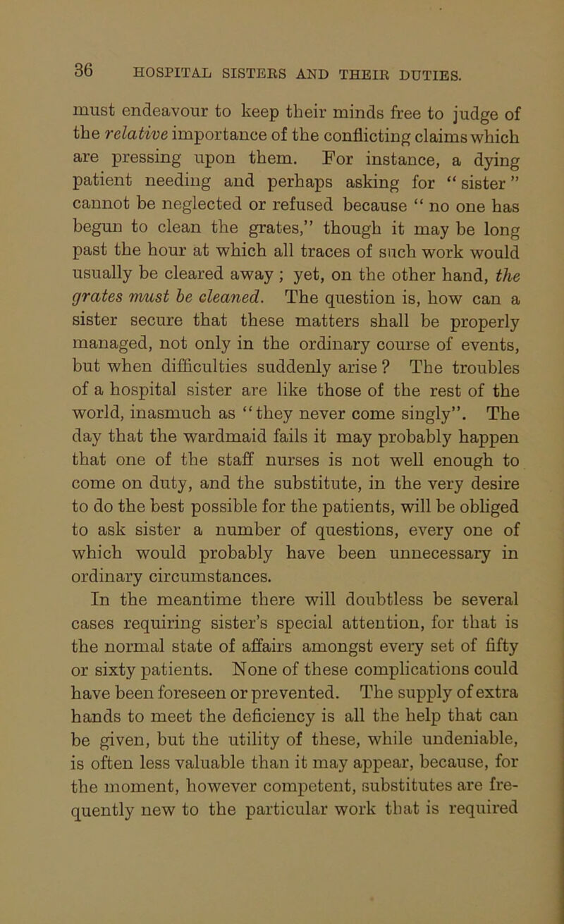 must endeavour to keep their minds free to judge of the relative importance of the conflicting claims which are pressing upon them. For instance, a dying patient needing and perhaps asking for “sister” cannot be neglected or refused because “ no one has begun to clean the grates,” though it may be long past the hour at which all traces of such work would usually be cleared away ; yet, on the other hand, the grates must be cleaned. The question is, how can a sister secure that these matters shall be properly managed, not only in the ordinary course of events, but when difficulties suddenly arise ? The troubles of a hospital sister are like those of the rest of the world, inasmuch as “they never come singly”. The day that the wardmaid fails it may probably happen that one of the staff nurses is not well enough to come on duty, and the substitute, in the very desire to do the best possible for the patients, will be obliged to ask sister a number of questions, every one of which would probably have been unnecessary in ordinary circumstances. In the meantime there will doubtless be several cases requiring sister’s special attention, for that is the normal state of affairs amongst every set of fifty or sixty patients. None of these complications could have been foreseen or prevented. The supply of extra hands to meet the deficiency is all the help that can be given, but the utility of these, while undeniable, is often less valuable than it may appear, because, for the moment, however competent, substitutes are fre- quently new to the particular work that is required