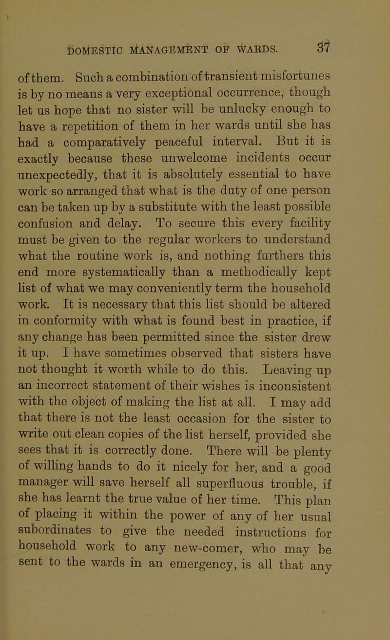 of them. Such a combination of transient misfortunes is by no means a very exceptional occurrence, though let us hope that no sister will be unlucky enough to have a repetition of them in her wards until she has had a comparatively peaceful interval. But it is exactly because these unwelcome incidents occur unexpectedly, that it is absolutely essential to have work so arranged that what is the duty of one person can be taken up by a substitute with the least possible confusion and delay. To secure this every facility must be given to the regular workers to understand what the routine work is, and nothing furthers this end more systematically than a methodically kept list of what we may conveniently term the household work. It is necessary that this list should be altered in conformity with what is found best in practice, if any change has been permitted since the sister drew it up. I have sometimes observed that sisters have not thought it worth while to do this. Leaving up an incorrect statement of their wishes is inconsistent with the object of making the list at all. I may add that there is not the least occasion for the sister to write out clean copies of the list herself, provided she sees that it is correctly done. There will be plenty of willing hands to do it nicely for her, and a good manager will save herself all superfluous trouble, if she has learnt the true value of her time. This plan of placing it within the power of any of her usual subordinates to give the needed instructions for household work to any new-comer, who may be sent to the wards in an emergency, is all that any