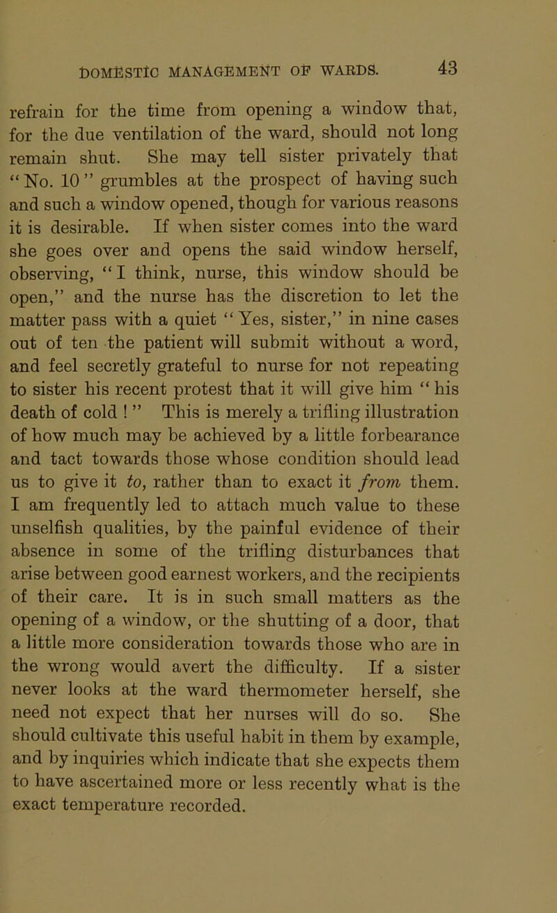 refrain for the time from opening a window that, for the due ventilation of the ward, should not long remain shut. She may tell sister privately that “No. 10” grumbles at the prospect of having such and such a window opened, though for various reasons it is desirable. If when sister comes into the ward she goes over and opens the said window herself, observing, “I think, nurse, this window should be open,” and the nurse has the discretion to let the matter pass with a quiet “ Yes, sister,” in nine cases out of ten the patient will submit without a word, and feel secretly grateful to nurse for not repeating to sister his recent protest that it will give him “ his death of cold ! ” This is merely a trifling illustration of how much may be achieved by a little forbearance and tact towards those whose condition should lead us to give it to, rather than to exact it from them. I am frequently led to attach much value to these unselfish qualities, by the painful evidence of their absence in some of the trifling disturbances that arise between good earnest workers, and the recipients of their care. It is in such small matters as the opening of a window, or the shutting of a door, that a little more consideration towards those who are in the wrong would avert the difficulty. If a sister never looks at the ward thermometer herself, she need not expect that her nurses will do so. She should cultivate this useful habit in them by example, and by inquiries which indicate that she expects them to have ascertained more or less recently what is the exact temperature recorded.
