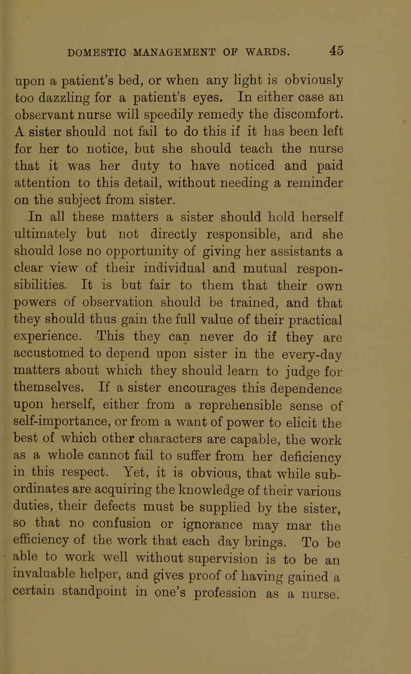 upon a patient’s bed, or when any light is obviously too dazzling for a patient’s eyes. In either case an observant nurse will speedily remedy the discomfort. A sister should not fail to do this if it has been left for her to notice, but she should teach the nurse that it was her duty to have noticed and paid attention to this detail, without needing a reminder on the subject from sister. In all these matters a sister should hold herself ultimately but not directly responsible, and she should lose no opportunity of giving her assistants a clear view of their individual and mutual respon- sibilities. It is but fair to them that their own powers of observation should be trained, and that they should thus gain the full value of their practical experience. This they can never do if they are accustomed to depend upon sister in the every-day matters about which they should learn to judge for themselves. If a sister encourages this dependence upon herself, either from a reprehensible sense of self-importance, or from a want of power to elicit the best of which other characters are capable, the work as a whole cannot fail to suffer from her deficiency in this respect. Yet, it is obvious, that while sub- ordinates are acquiring the knowledge of their various duties, their defects must be supplied by the sister, so that no confusion or ignorance may mar the efficiency of the work that each day brings. To be able to work well without supervision is to be an invaluable helper, and gives proof of having gained a certain standpoint in one’s profession as a nurse.