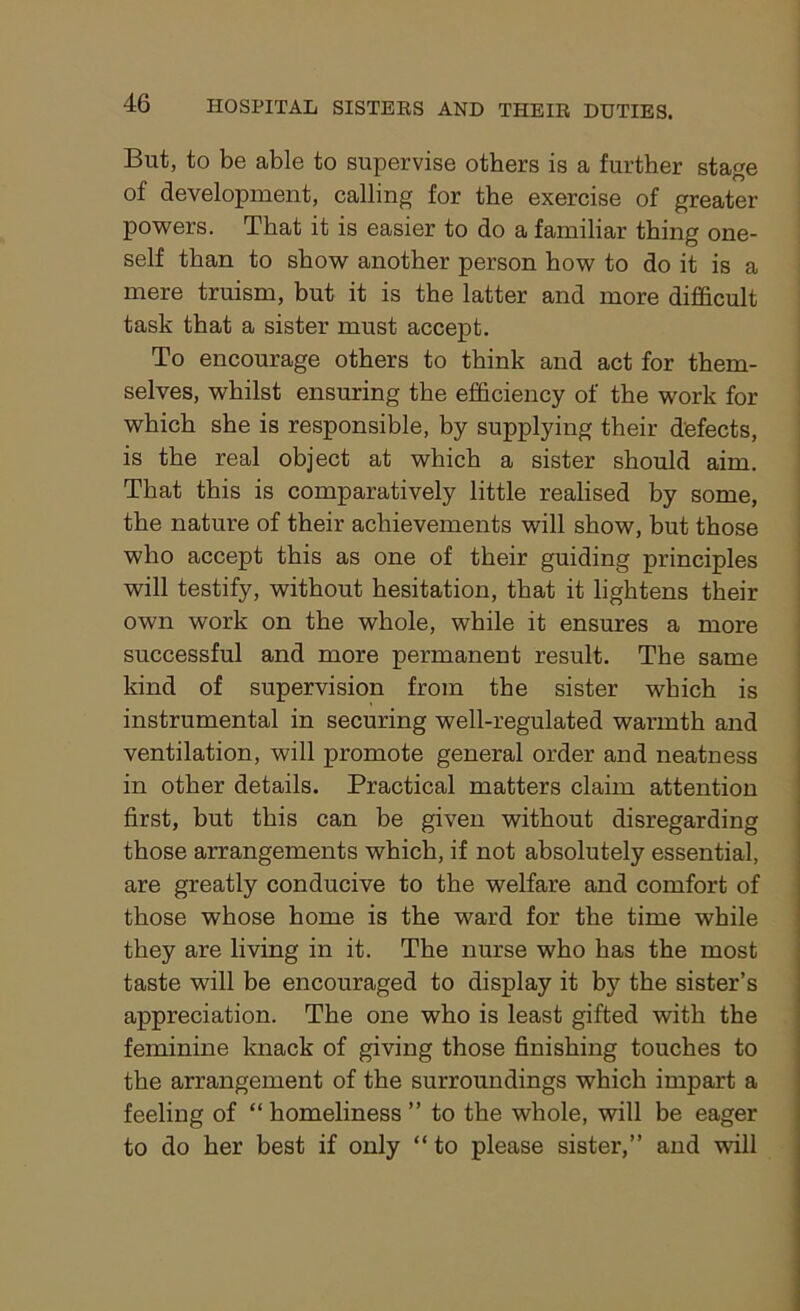But, to be able to supervise others is a further stage of development, calling for the exercise of greater powers. That it is easier to do a familiar thing one- self than to show another person how to do it is a mere truism, but it is the latter and more difficult task that a sister must accept. To encourage others to think and act for them- selves, whilst ensuring the efficiency of the work for which she is responsible, by supplying their defects, is the real object at which a sister should aim. That this is comparatively little realised by some, the nature of their achievements will show, but those who accept this as one of their guiding principles will testify, without hesitation, that it lightens their own work on the whole, while it ensures a more successful and more permanent result. The same kind of supervision from the sister which is instrumental in securing well-regulated warmth and ventilation, will promote general order and neatness in other details. Practical matters claim attention first, but this can be given without disregarding those arrangements which, if not absolutely essential, are greatly conducive to the welfare and comfort of those whose home is the ward for the time while they are living in it. The nurse who has the most taste will be encouraged to display it by the sister’s appreciation. The one who is least gifted with the feminine knack of giving those finishing touches to the arrangement of the surroundings which impart a feeling of “ homeliness ” to the whole, will be eager to do her best if only “ to please sister,” and will