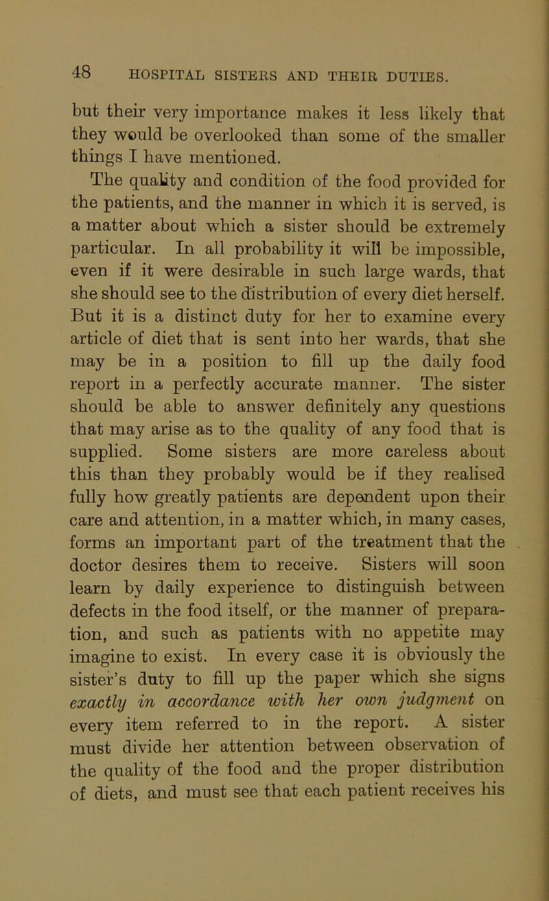 but their very importance makes it less likely that they would be overlooked than some of the smaller things I have mentioned. The quality and condition of the food provided for the patients, and the manner in which it is served, is a matter about which a sister should be extremely particular. In all probability it will be impossible, even if it were desirable in such large wards, that she should see to the distribution of every diet herself. But it is a distinct duty for her to examine every article of diet that is sent into her wards, that she may be in a position to fill up the daily food report in a perfectly accurate manner. The sister should be able to answer definitely any questions that may arise as to the quality of any food that is supplied. Some sisters are more careless about this than they probably would be if they realised fully how greatly patients are dependent upon their care and attention, in a matter which, in many cases, forms an important part of the treatment that the doctor desires them to receive. Sisters will soon learn by daily experience to distinguish between defects in the food itself, or the manner of prepara- tion, and such as patients with no appetite may imagine to exist. In every case it is obviously the sister’s duty to fill up the paper which she signs exactly in accordance tvith her own judgment on every item referred to in the report. A sister must divide her attention between observation of the quality of the food and the proper distribution of diets, and must see that each patient receives his