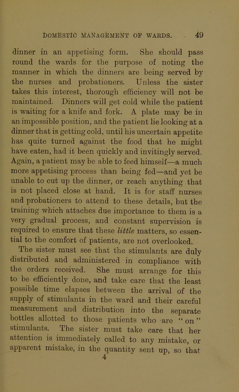 dinner in an appetising form. She should pass round the wards for the purpose of noting the manner in which the dinners are being served by the nurses and probationers. Unless the sister takes this interest, thorough efficiency will not be maintained. Dinners will get cold while the patient is waiting for a knife and fork. A plate may be in an impossible position, and the patient lie looking at a dinner that is getting cold, until his uncertain appetite has quite turned against the food that he might have eaten, had it been quickly and invitingly served. Again, a patient may be able to feed himself—a much more appetising process than being fed—and yet be unable to cut up the dinner, or reach anything that is not placed close at hand. It is for staff nurses and probationers to attend to these details, but the training which attaches due importance to them is a very gradual process, and constant supervision is required to ensure that these little matters, so essen- tial to the comfort of patients, are not overlooked. The sister must see that the stimulants are duly distributed and administered in compliance with the orders received. She must arrange for this to be efficiently done, and take care that the least possible time elapses between the arrival of the supply of stimulants in the ward and their careful measurement and distribution into the separate bottles allotted to those patients who are “ on ” stimulants. The sister must take care that her attention is immediately called to any mistake, or apparent mistake, in the quantity sent up, so that 4