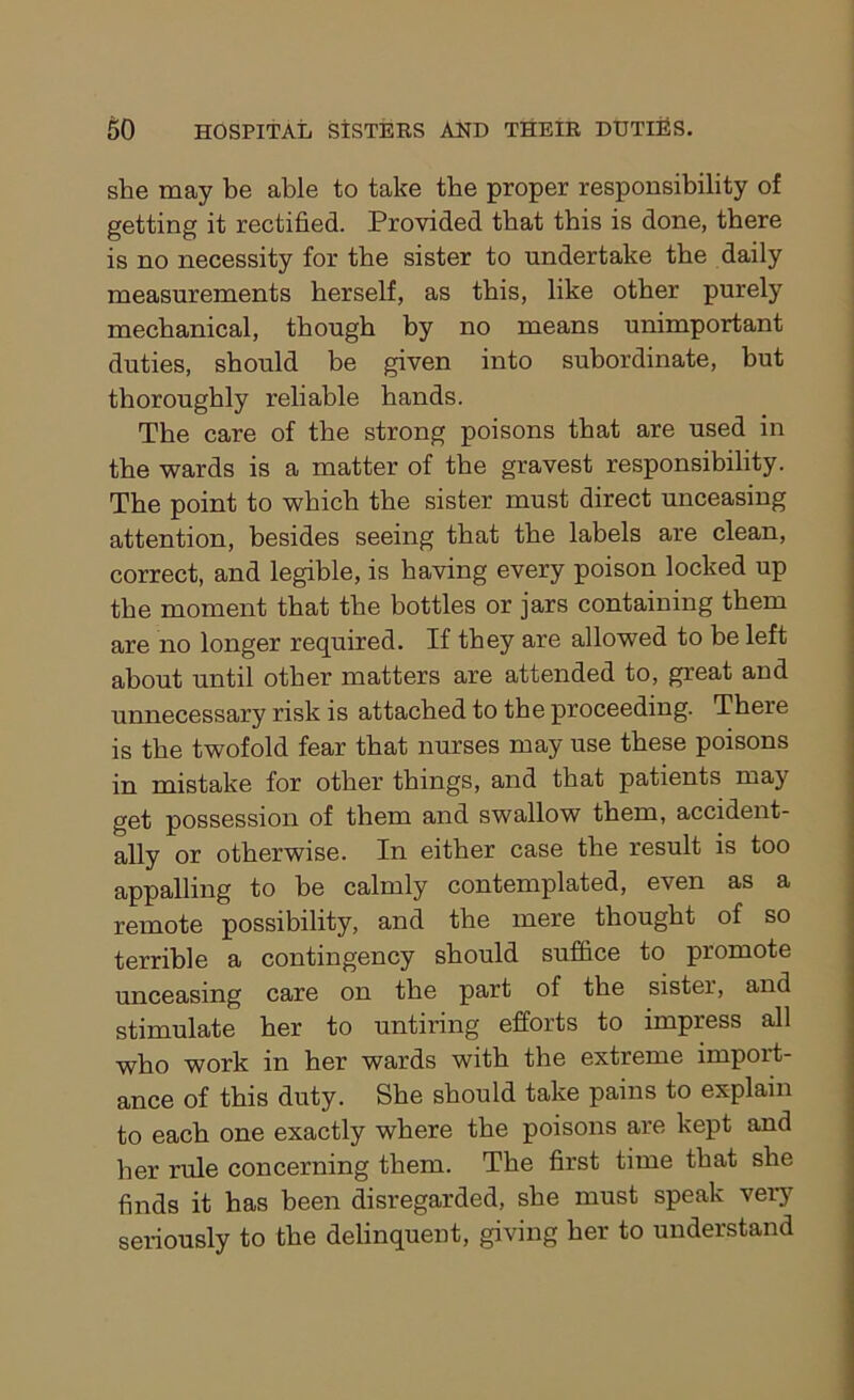 she may be able to take the proper responsibility of getting it rectified. Provided that this is done, there is no necessity for the sister to undertake the daily measurements herself, as this, like other purely mechanical, though by no means unimportant duties, should be given into subordinate, but thoroughly reliable hands. The care of the strong poisons that are used in the wards is a matter of the gravest responsibility. The point to which the sister must direct unceasing attention, besides seeing that the labels are clean, correct, and legible, is having every poison locked up the moment that the bottles or jars containing them are no longer required. If they are allowed to be left about until other matters are attended to, great and unnecessary risk is attached to the proceeding. There is the twofold fear that nurses may use these poisons in mistake for other things, and that patients may get possession of them and swallow them, accident- ally or otherwise. In either case the result is too appalling to be calmly contemplated, even as a remote possibility, and the mere thought of so terrible a contingency should suffice to promote unceasing care on the part of the sister, and stimulate her to untiring efforts to impress all who work in her wards with the extreme import- ance of this duty. She should take pains to explain to each one exactly where the poisons are kept and her rule concerning them. The first time that she finds it has been disregarded, she must speak very seriously to the delinquent, giving her to understand
