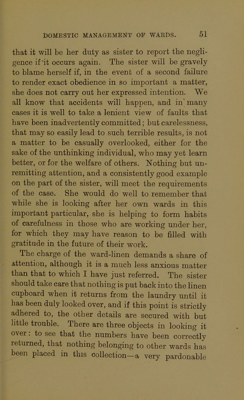 that it will be her duty as sister to report the negli- gence if'it occurs again. The sister will be gravely to blame herself if, in the event of a second failure to render exact obedience in so important a matter, she does not carry out her expressed intention. We all know that accidents will happen, and in' many cases it is well to take a lenient view of faults that have been inadvertently committed; but carelessness, that may so easily lead to such terrible results, is not a matter to be casually overlooked, either for the sake of the unthinking individual, who may yet learn better, or for the welfare of others. Nothing but un- remitting attention, and a consistently good example on the part of the sister, will meet the requirements of the case. She would do well to remember that while she is looking after her own wards in this important particular, she is helping to form habits of carefulness in those who are working under her, for which they may have reason to be filled with gratitude in the future of their work. The charge of the ward-linen demands a share of attention, although it is a much less anxious matter than that to which I have just referred. The sister should take care that nothing is put back into the linen cupboard when it returns from the laundry until it has been duly looked over, and if this point is strictly adhered to, the other details are secured with but little trouble. There are three objects in looking it over. to see that the numbers have been correctly returned, that nothing belonging to other wards has been placed in this collection—a very pardonable