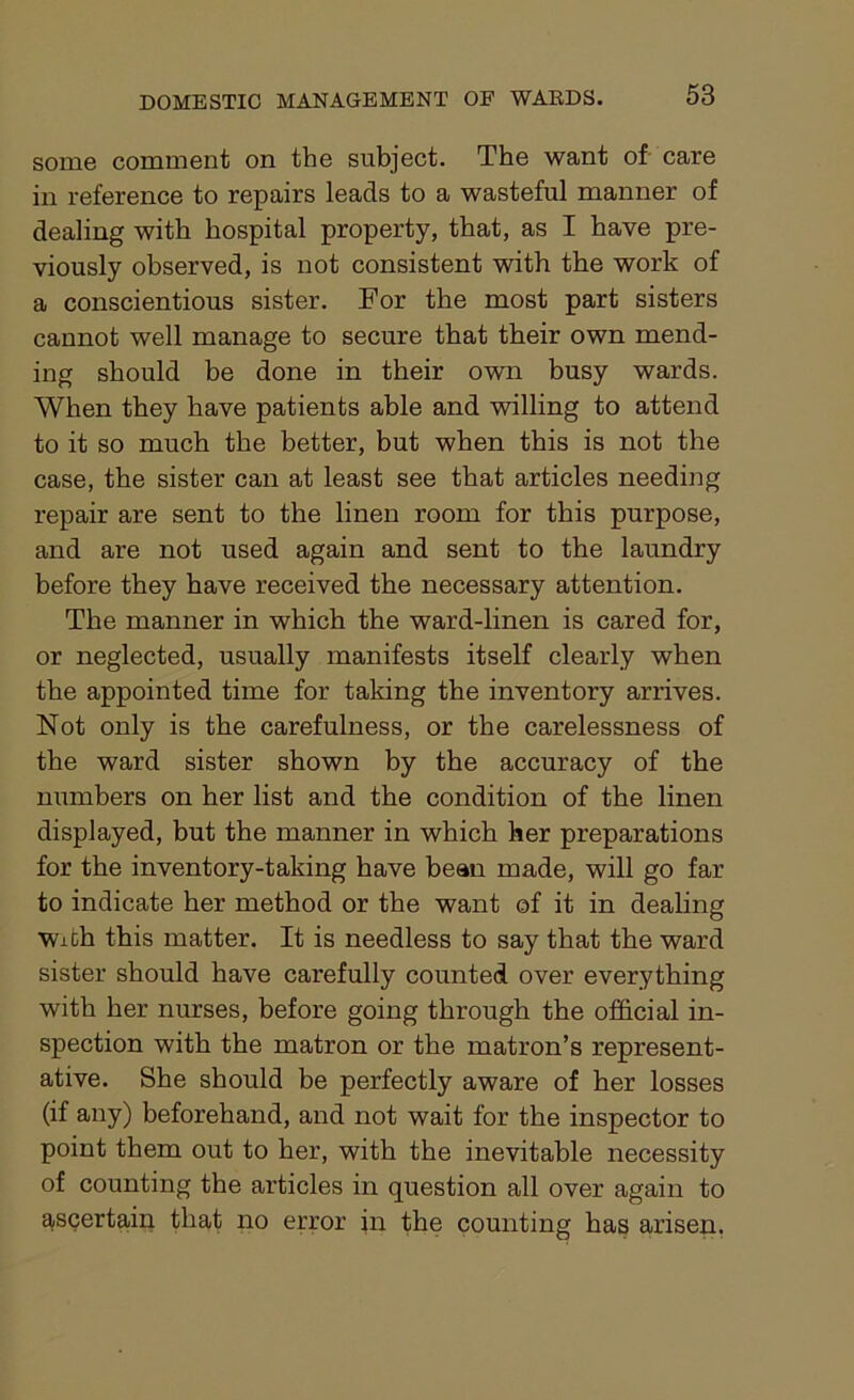 some comment on the subject. The want of care in reference to repairs leads to a wasteful manner of dealing with hospital property, that, as I have pre- viously observed, is not consistent with the work of a conscientious sister. For the most part sisters cannot well manage to secure that their own mend- ing should be done in their own busy wards. When they have patients able and willing to attend to it so much the better, but when this is not the case, the sister can at least see that articles needing repair are sent to the linen room for this purpose, and are not used again and sent to the laundry before they have received the necessary attention. The manner in which the ward-linen is cared for, or neglected, usually manifests itself clearly when the appointed time for taking the inventory arrives. Not only is the carefulness, or the carelessness of the ward sister shown by the accuracy of the numbers on her list and the condition of the linen displayed, but the manner in which her preparations for the inventory-taking have bean made, will go far to indicate her method or the want of it in dealing With this matter. It is needless to say that the ward sister should have carefully counted over everything with her nurses, before going through the official in- spection with the matron or the matron’s represent- ative. She should be perfectly aware of her losses (if any) beforehand, and not wait for the inspector to point them out to her, with the inevitable necessity of counting the articles in question all over again to ascertain that no error in the counting has arisen.