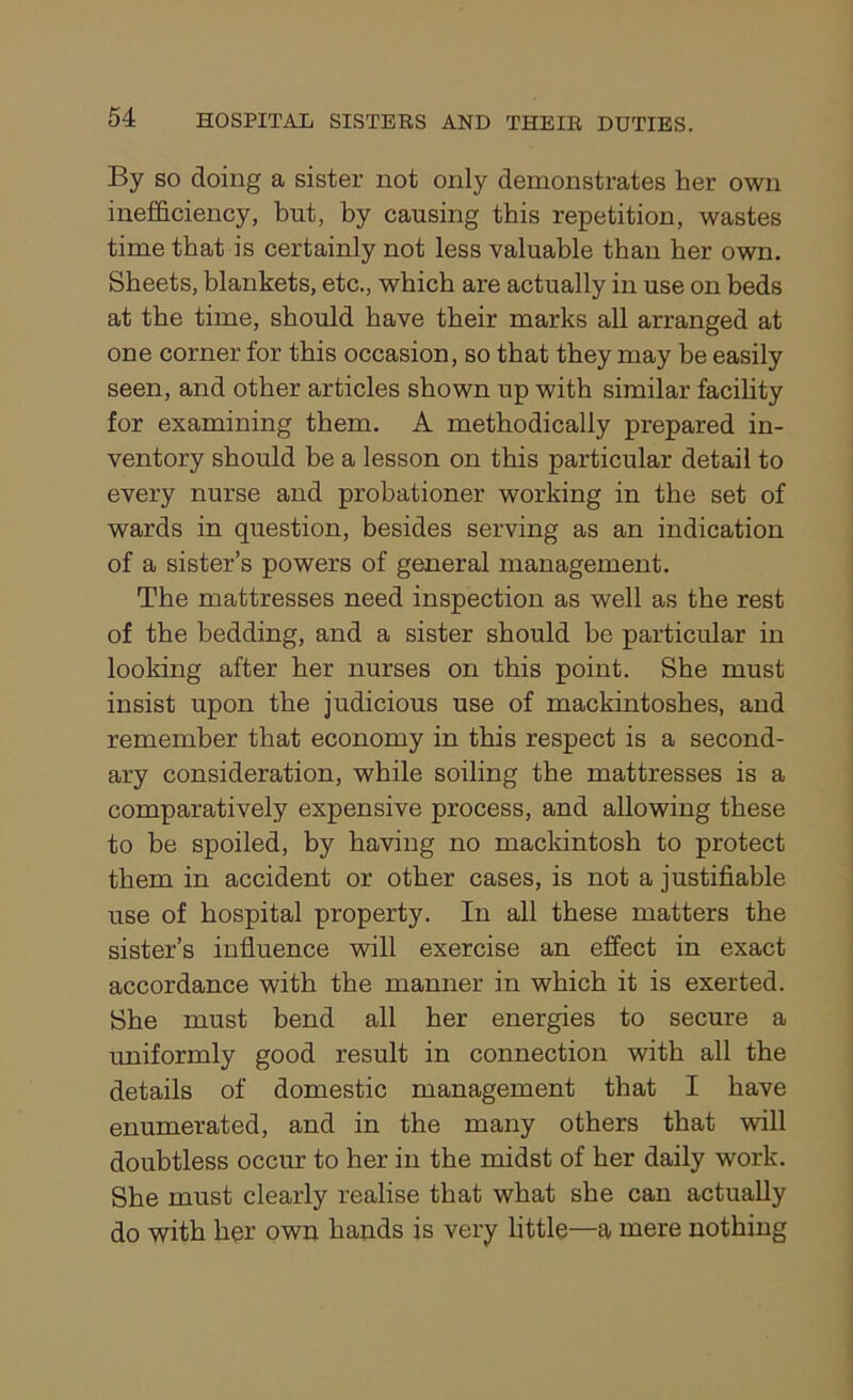 By so doing a sister not only demonstrates her own inefficiency, but, by causing this repetition, wastes time that is certainly not less valuable than her own. Sheets, blankets, etc., which are actually in use on beds at the time, should have their marks all arranged at one corner for this occasion, so that they may be easily seen, and other articles shown up with similar facility for examining them. A methodically prepared in- ventory should be a lesson on this particular detail to every nurse and probationer working in the set of wards in question, besides serving as an indication of a sister’s powers of general management. The mattresses need inspection as well as the rest of the bedding, and a sister should be particular in looking after her nurses on this point. She must insist upon the judicious use of mackintoshes, and remember that economy in this respect is a second- ary consideration, while soiling the mattresses is a comparatively expensive process, and allowing these to be spoiled, by having no mackintosh to protect them in accident or other cases, is not a justifiable use of hospital property. In all these matters the sister’s influence will exercise an effect in exact accordance with the manner in which it is exerted. She must bend all her energies to secure a uniformly good result in connection with all the details of domestic management that I have enumerated, and in the many others that will doubtless occur to her in the midst of her daily work. She must clearly realise that what she can actually do with her own hands is very little—a mere nothing