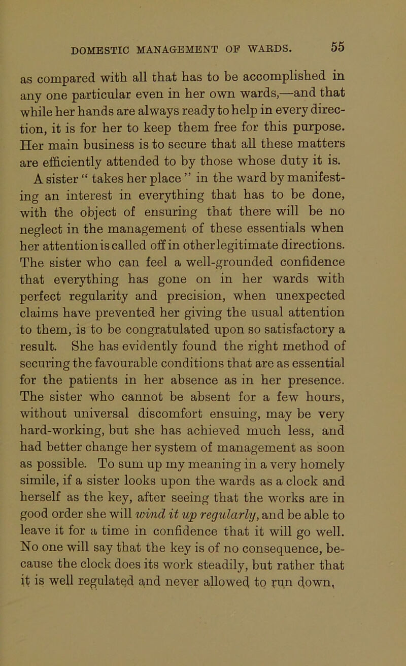 as compared with all that has to be accomplished in any one particular even in her own wards,—and that while her hands are always ready to help in every direc- tion, it is for her to keep them free for this purpose. Her main business is to secure that all these matters are efficiently attended to by those whose duty it is. A sister “ takes her place ” in the ward by manifest- ing an interest in everything that has to be done, with the object of ensuring that there will be no neglect in the management of these essentials when her attention is called off in other legitimate directions. The sister who can feel a well-grounded confidence that everything has gone on in her wards with perfect regularity and precision, when unexpected claims have prevented her giving the usual attention to them, is to be congratulated upon so satisfactory a result. She has evidently found the right method of securing the favourable conditions that are as essential for the patients in her absence as in her presence. The sister who cannot be absent for a few hours, without universal discomfort ensuing, may be very hard-working, but she has achieved much less, and had better change her system of management as soon as possible. To sum up my meaning in a very homely simile, if a sister looks upon the wards as a clock and herself as the key, after seeing that the works are in good order she will wind it up regularly, and be able to leave it for a time in confidence that it will go well. No one will say that the key is of no consequence, be- cause the clock does its work steadily, but rather that it is well regulated and never allowed to run down,