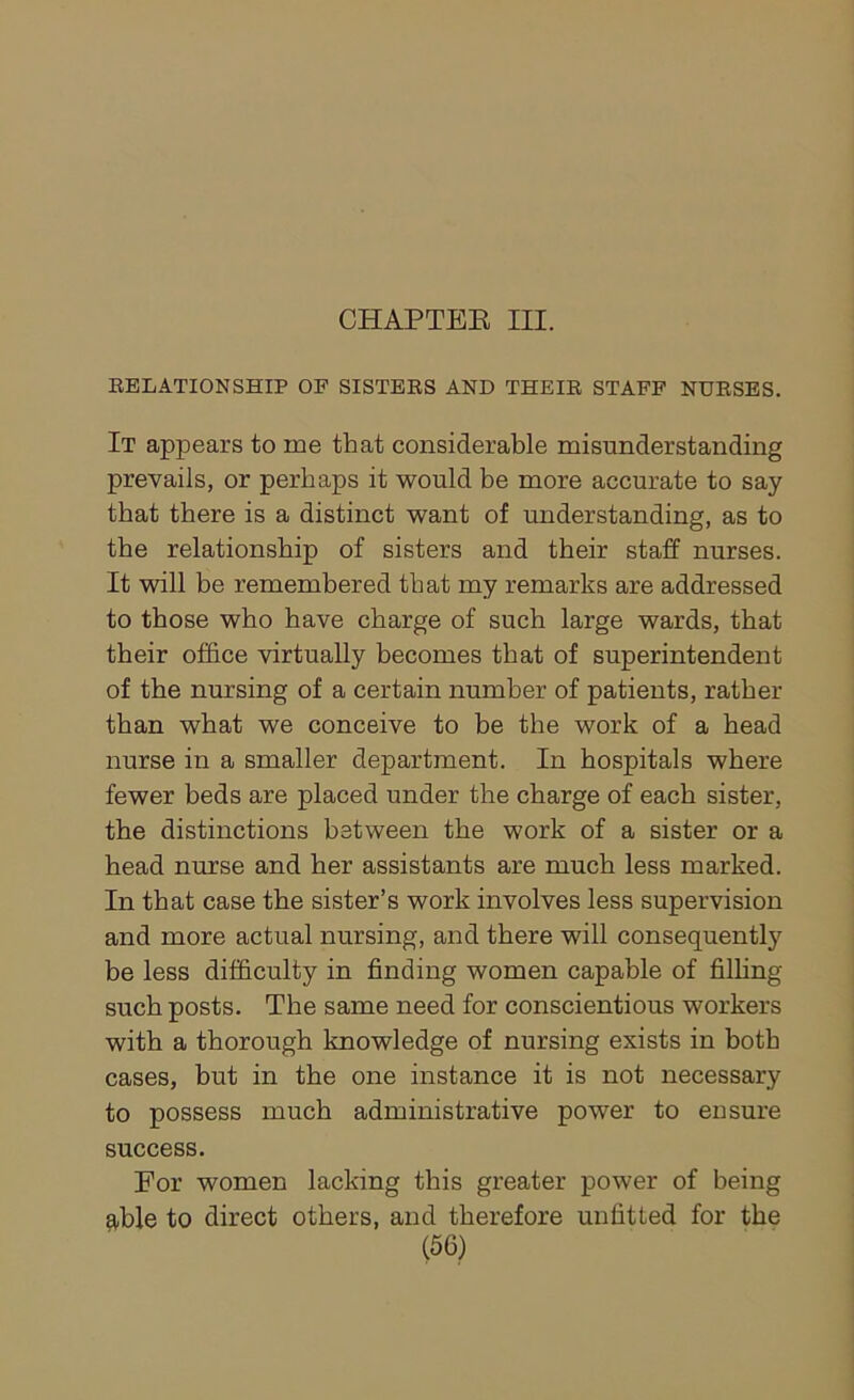 CHAPTER III. RELATIONSHIP OF SISTERS AND THEIR STAFF NURSES. It appears to me that considerable misunderstanding prevails, or perhaps it would be more accurate to say that there is a distinct want of understanding, as to the relationship of sisters and their staff nurses. It will be remembered that my remarks are addressed to those who have charge of such large wards, that their office virtually becomes that of superintendent of the nursing of a certain number of patients, rather than what we conceive to be the work of a head nurse in a smaller department. In hospitals where fewer beds are placed under the charge of each sister, the distinctions between the work of a sister or a head nurse and her assistants are much less marked. In that case the sister’s work involves less supervision and more actual nursing, and there will consequently be less difficulty in finding women capable of filling such posts. The same need for conscientious workers with a thorough knowledge of nursing exists in both cases, but in the one instance it is not necessary to possess much administrative power to ensure success. For women lacking this greater power of being ^ble to direct others, and therefore unfitted for the