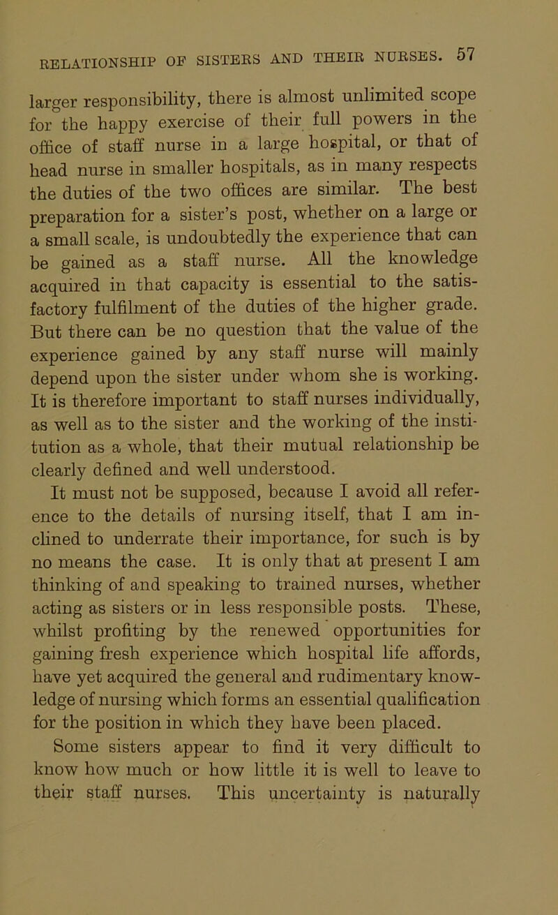 larger responsibility, there is almost unlimited scope for the happy exercise of their full powers in the office of staff nurse in a large hospital, or that of head nurse in smaller hospitals, as in many respects the duties of the two offices are similar. The best preparation for a sister’s post, whether on a large or a small scale, is undoubtedly the experience that can be gained as a staff nurse. All the knowledge acquired in that capacity is essential to the satis- factory fulfilment of the duties of the higher grade. But there can be no question that the value of the experience gained by any staff nurse will mainly depend upon the sister under whom she is working. It is therefore important to staff nurses individually, as well as to the sister and the working of the insti- tution as a whole, that their mutual relationship be clearly defined and well understood. It must not be supposed, because I avoid all refer- ence to the details of nursing itself, that I am in- clined to underrate their importance, for such is by no means the case. It is only that at present I am thinking of and speaking to trained nurses, whether acting as sisters or in less responsible posts. These, whilst profiting by the renewed opportunities for gaining fresh experience which hospital life affords, have yet acquired the general and rudimentary know- ledge of nursing which forms an essential qualification for the position in which they have been placed. Some sisters appear to find it very difficult to know how much or how little it is well to leave to their staff nurses. This uncertainty is naturally