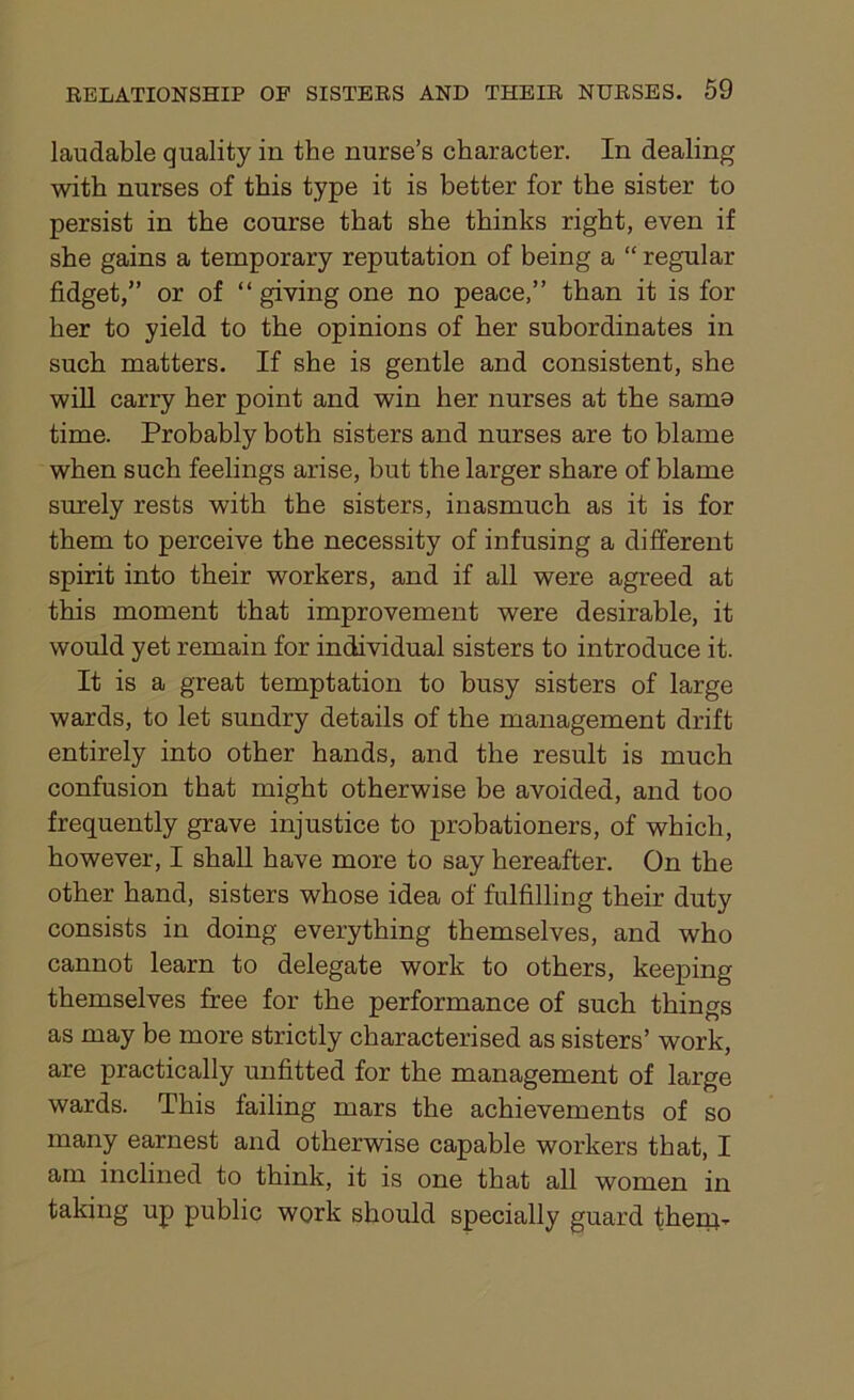 laudable quality in the nurse’s character. In dealing with nurses of this type it is better for the sister to persist in the course that she thinks right, even if she gains a temporary reputation of being a “ regular fidget,” or of “ giving one no peace,” than it is for her to yield to the opinions of her subordinates in such matters. If she is gentle and consistent, she will carry her point and win her nurses at the same time. Probably both sisters and nurses are to blame when such feelings arise, but the larger share of blame surely rests with the sisters, inasmuch as it is for them to perceive the necessity of infusing a different spirit into their workers, and if all were agreed at this moment that improvement were desirable, it would yet remain for individual sisters to introduce it. It is a great temptation to busy sisters of large wards, to let sundry details of the management drift entirely into other hands, and the result is much confusion that might otherwise be avoided, and too frequently grave injustice to probationers, of which, however, I shall have more to say hereafter. On the other hand, sisters whose idea of fulfilling their duty consists in doing everything themselves, and who cannot learn to delegate work to others, keeping themselves free for the performance of such things as may be more strictly characterised as sisters’ work, are practically unfitted for the management of large wards. This failing mars the achievements of so many earnest and otherwise capable workers that, I am inclined to think, it is one that all women in taking up public work should specially guard them-