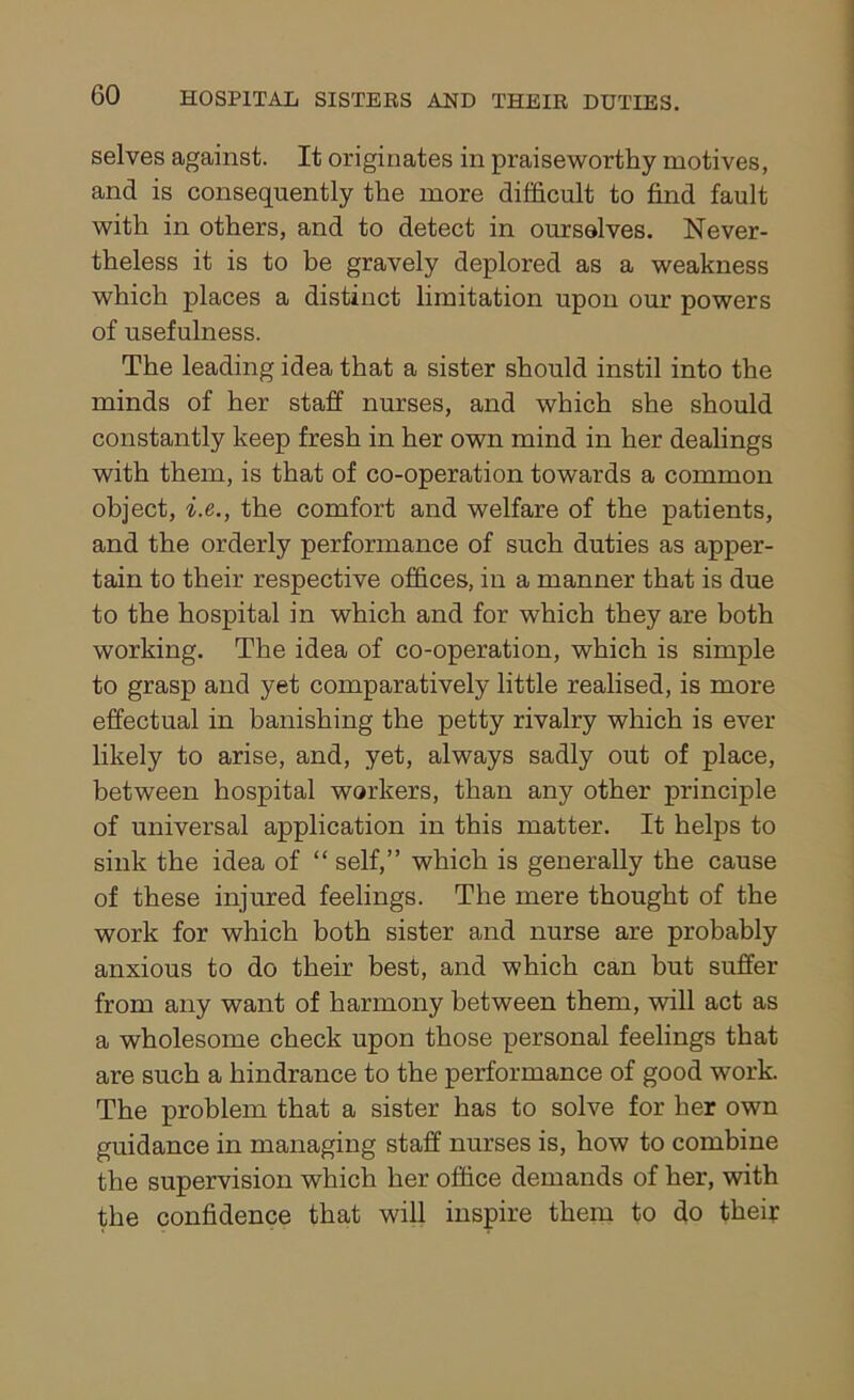 selves against. It originates in praiseworthy motives, and is consequently the more difficult to find fault with in others, and to detect in ourselves. Never- theless it is to be gravely deplored as a weakness which places a distinct limitation upon our powers of usefulness. The leading idea that a sister should instil into the minds of her staff nurses, and which she should constantly keep fresh in her own mind in her dealings with them, is that of co-operation towards a common object, i.e., the comfort and welfare of the patients, and the orderly performance of such duties as apper- tain to their respective offices, in a manner that is due to the hospital in which and for which they are both working. The idea of co-operation, which is simple to grasp and yet comparatively little realised, is more effectual in banishing the petty rivalry which is ever likely to arise, and, yet, always sadly out of place, between hospital workers, than any other principle of universal application in this matter. It helps to sink the idea of “ self,” which is generally the cause of these injured feelings. The mere thought of the work for which both sister and nurse are probably anxious to do their best, and which can but suffer from any want of harmony between them, will act as a wholesome check upon those personal feelings that are such a hindrance to the performance of good work. The problem that a sister has to solve for her own guidance in managing staff nurses is, how to combine the supervision which her office demands of her, with the confidence that will inspire them to do their