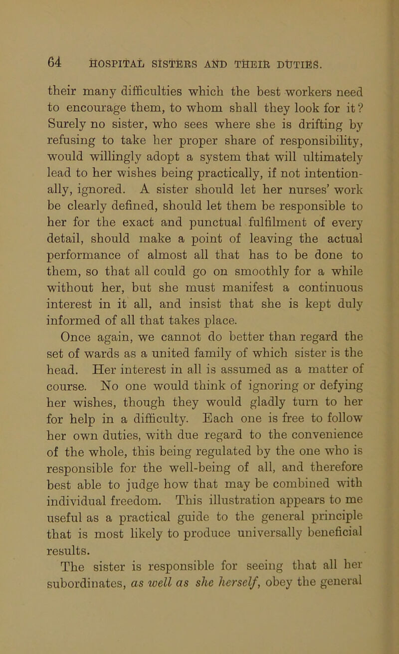their many difficulties which the best workers need to encourage them, to whom shall they look for it? Surely no sister, who sees where she is drifting by refusing to take her proper share of responsibility, would willingly adopt a system that will ultimately lead to her wishes being practically, if not intention- ally, ignored. A sister should let her nurses’ work be clearly defined, should let them be responsible to her for the exact and punctual fulfilment of every detail, should make a point of leaving the actual performance of almost all that has to be done to them, so that all could go on smoothly for a while without her, but she must manifest a continuous interest in it all, and insist that she is kept duly informed of all that takes place. Once again, we cannot do better than regard the set of wards as a united family of which sister is the head. Her interest in all is assumed as a matter of course. No one would think of ignoring or defying her wishes, though they would gladly turn to her for help in a difficulty. Each one is free to follow her own duties, with due regard to the convenience of the whole, this being regulated by the one who is responsible for the well-being of all, and therefore best able to judge how that may be combined with individual freedom. This illustration appears to me useful as a practical guide to the general principle that is most likely to produce universally beneficial results. The sister is responsible for seeing that all her subordinates, as well as she herself, obey the general