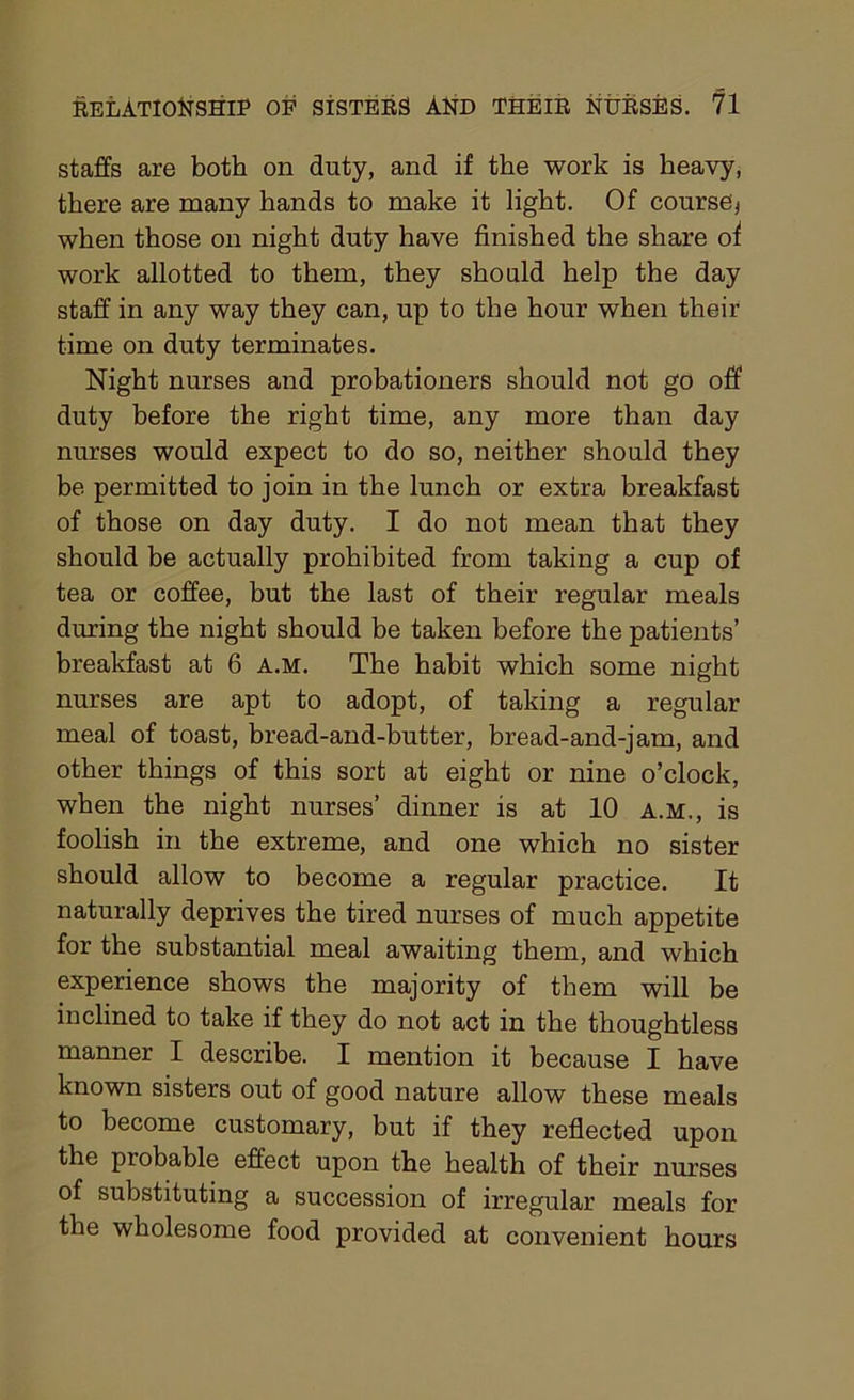 staffs are both on duty, and if the work is heavy, there are many hands to make it light. Of course* when those on night duty have finished the share of work allotted to them, they should help the day staff in any way they can, up to the hour when their time on duty terminates. Night nurses and probationers should not go off duty before the right time, any more than day nurses would expect to do so, neither should they be permitted to join in the lunch or extra breakfast of those on day duty. I do not mean that they should be actually prohibited from taking a cup of tea or coffee, but the last of their regular meals during the night should be taken before the patients’ breakfast at 6 a.m. The habit which some night nurses are apt to adopt, of taking a regular meal of toast, bread-and-butter, bread-and-jam, and other things of this sort at eight or nine o’clock, when the night nurses’ dinner is at 10 a.m., is foolish in the extreme, and one which no sister should allow to become a regular practice. It naturally deprives the tired nurses of much appetite for the substantial meal awaiting them, and which experience shows the majority of them will be inclined to take if they do not act in the thoughtless manner I describe. I mention it because I have known sisters out of good nature allow these meals to become customary, but if they reflected upon the probable effect upon the health of their nurses of substituting a succession of irregular meals for the wholesome food provided at convenient hours
