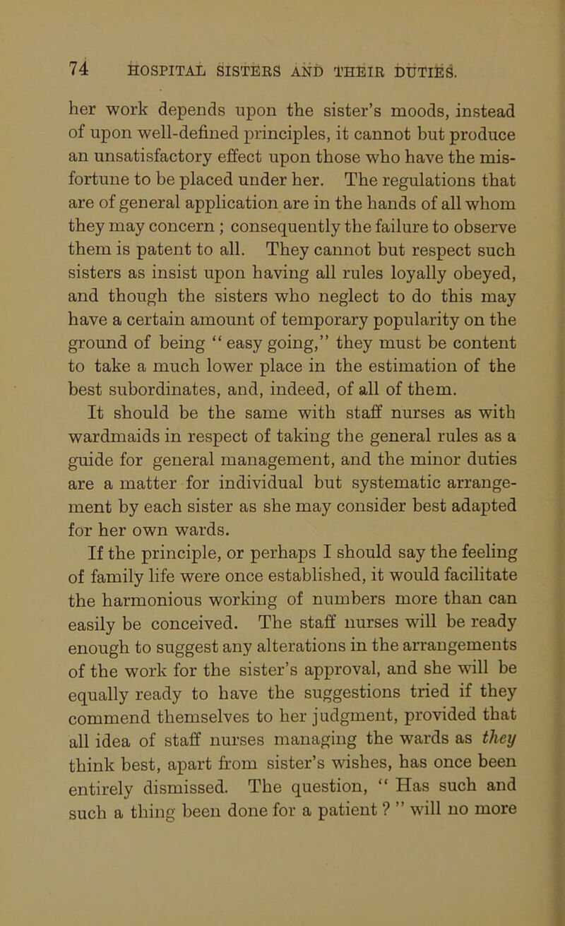 her work depends upon the sister’s moods, instead of upon well-defined principles, it cannot but produce an unsatisfactory effect upon those who have the mis- fortune to be placed under her. The regulations that are of general application are in the hands of all whom they may concern ; consequently the failure to observe them is patent to all. They cannot but respect such sisters as insist upon having all rules loyally obeyed, and though the sisters who neglect to do this may have a certain amount of temporary popularity on the ground of being “ easy going,” they must be content to take a much lower place in the estimation of the best subordinates, and, indeed, of all of them. It should be the same with staff nurses as with wardmaids in respect of taking the general rules as a guide for general management, and the minor duties are a matter for individual but systematic arrange- ment by each sister as she may consider best adapted for her own wards. If the principle, or perhaps I should say the feeling of family life were once established, it would facilitate the harmonious working of numbers more than can easily be conceived. The staff nurses will be ready enough to suggest any alterations in the arrangements of the work for the sister’s approval, and she will be equally ready to have the suggestions tried if they commend themselves to her judgment, provided that all idea of staff nurses managing the wards as they think best, apart from sister’s wishes, has once been entirely dismissed. The question, “ Has such and such a thing been done for a patient ? ” will no more
