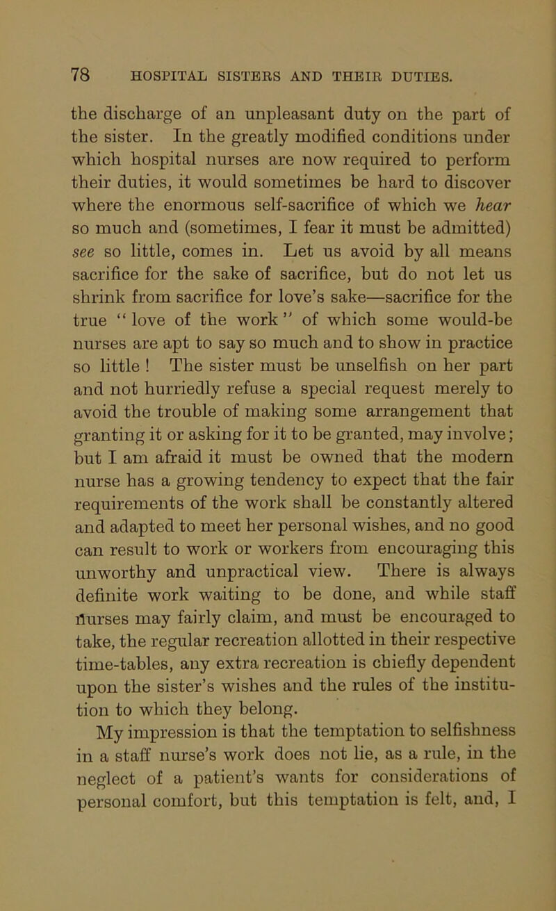 the discharge of an unpleasant duty on the part of the sister. In the greatly modified conditions under which hospital nurses are now required to perform their duties, it would sometimes be hard to discover where the enormous self-sacrifice of which we hear so much and (sometimes, I fear it must be admitted) see so little, comes in. Let us avoid by all means sacrifice for the sake of sacrifice, but do not let us shrink from sacrifice for love’s sake—sacrifice for the true “ love of the work ” of which some would-be nurses are apt to say so much and to show in practice so little ! The sister must be unselfish on her part and not hurriedly refuse a special request merely to avoid the trouble of making some arrangement that granting it or asking for it to be granted, may involve; but I am afraid it must be owned that the modern nurse has a growing tendency to expect that the fair requirements of the work shall be constantly altered and adapted to meet her personal wishes, and no good can result to work or workers from encouraging this unworthy and unpractical view. There is always definite work waiting to be done, and while staff flurses may fairly claim, and must be encouraged to take, the regular recreation allotted in their respective time-tables, any extra recreation is chiefly dependent upon the sister’s wishes and the rules of the institu- tion to which they belong. My impression is that the temptation to selfishness in a staff nurse’s work does not lie, as a rule, in the neglect of a patient’s wants for considerations of personal comfort, but this temptation is felt, and, I