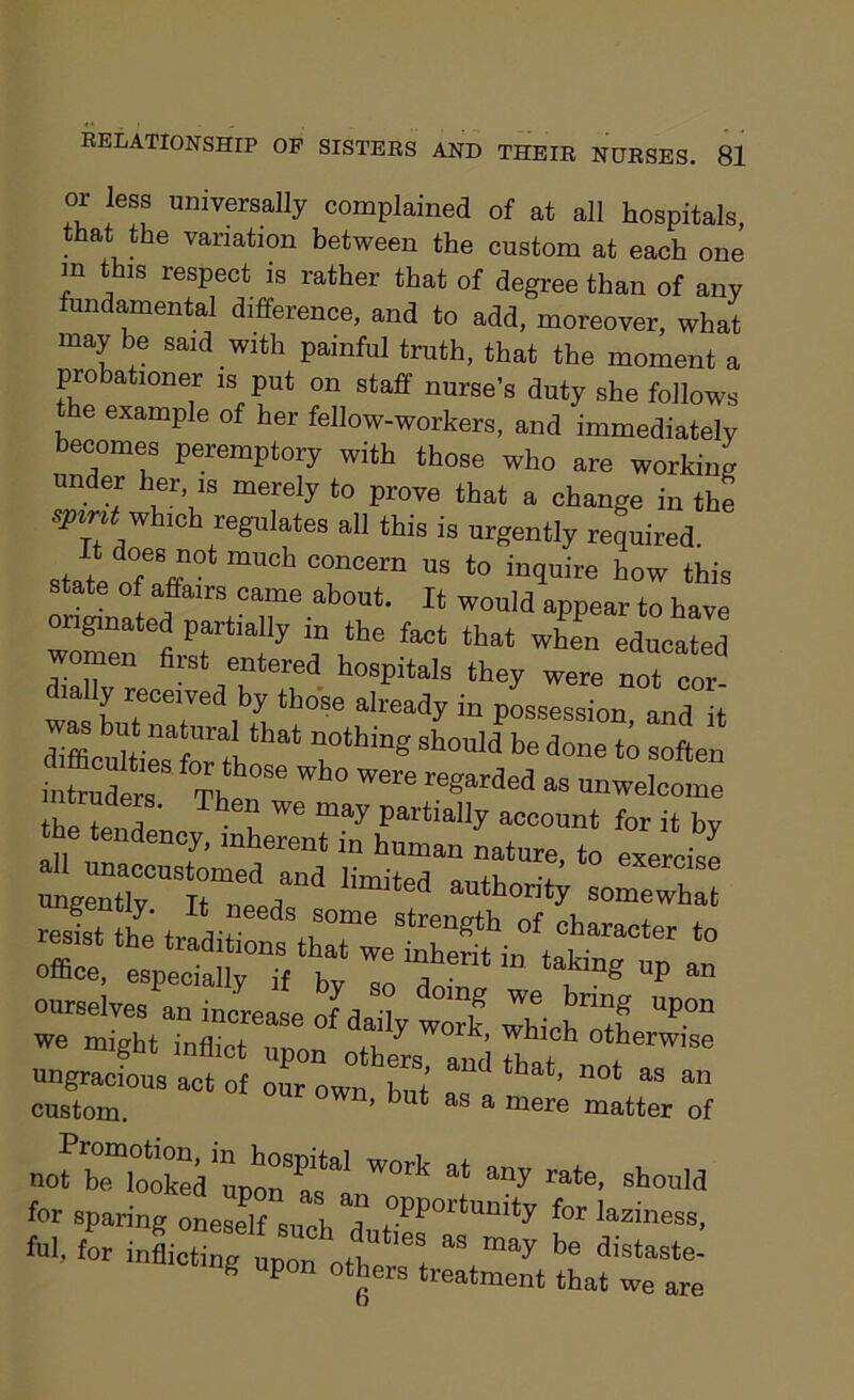 or less universally complained of at all hospitals, that the variation between the custom at each one m this respect is rather that of degree than of any fundamental difference, and to add, moreover, what may be said with painful truth, that the moment a probationer is put on staff nurse’s duty she follows the example of her fellow-workers, and immediately becomes peremptory with those who are working under her is merely to prove that a change in the spirit -which regulates all this is urgently required. state nTl m”Ch T°ern US *° in1uire this state of affairs came about. It would appear to have originated partially in the fact that when educated women first entered hospitals they were not cor- w^wTat’ iZ “r6 already in Possession, and it difficulties Wb rhg 8h°ld be done soften h “uders Then86 “ “™'-e tiuders. Then we may partially account for it bv he tendency, inherent in human nature, to exercise ™r:r;Dd “ “‘y s—hat resist t£ office, especially if h T ™ takm£ UP an ourselves an increase cLTly w”k lichtf UP°n we might inflict nr,™ pi y ] ’ whlcil otherwise ungracfous act of Town but’ ^ “°‘ “ “ custom. ’ but s a mere matter of nofr.oSinuponsal W°rk a‘ ”y rate’ should for sparing oneself such°d 0pportumty for laziness, H for inflicting6 upon^otl!p^le+ “ be distaste- ng upon others treatment that we are