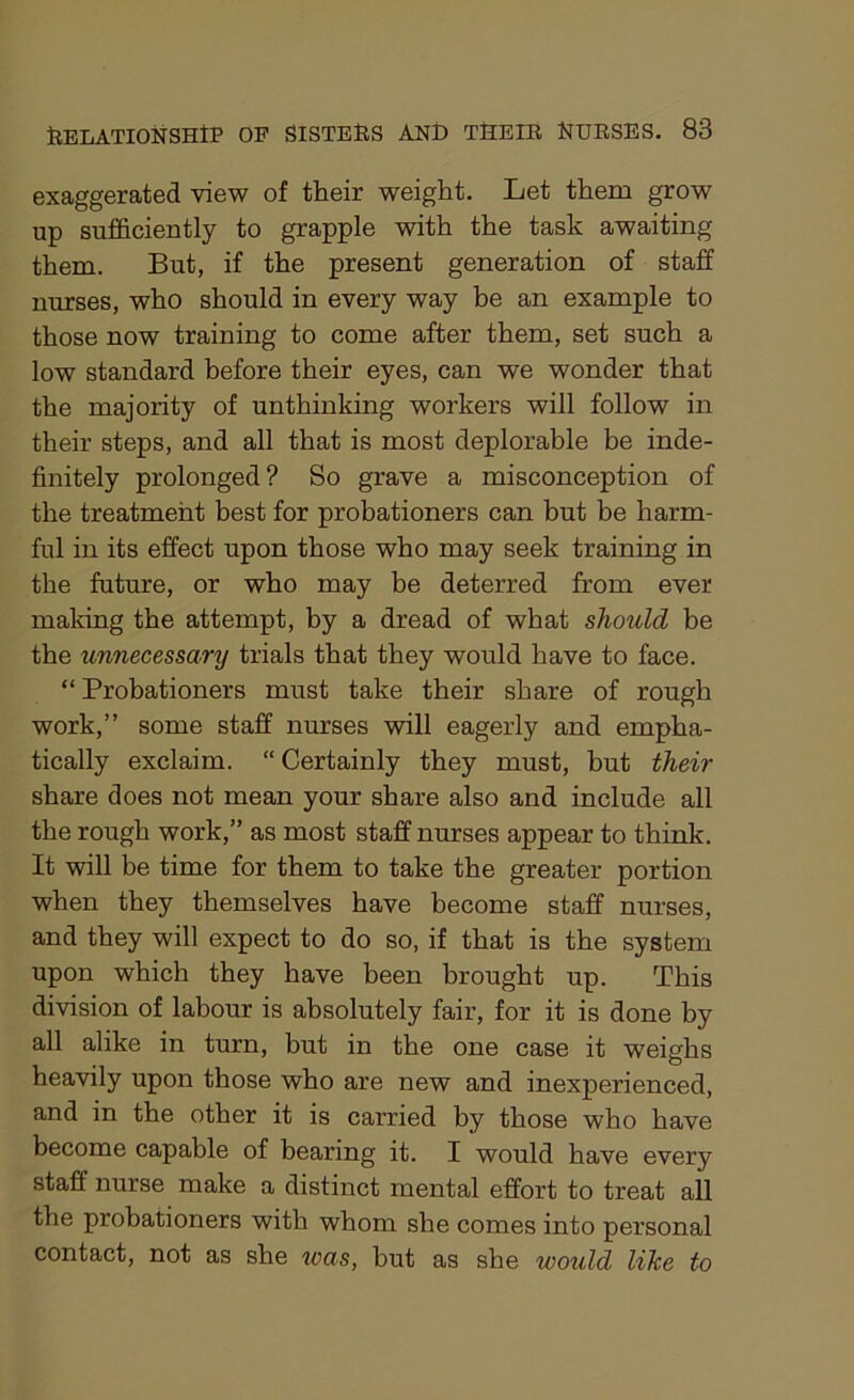 exaggerated view of their weight. Let them grow up sufficiently to grapple with the task awaiting them. But, if the present generation of staff nurses, who should in every way be an example to those now training to come after them, set such a low standard before their eyes, can we wonder that the majority of unthinking workers will follow in their steps, and all that is most deplorable be inde- finitely prolonged? So grave a misconception of the treatment best for probationers can but be harm- ful in its effect upon those who may seek training in the future, or who may be deterred from ever making the attempt, by a dread of what should be the unnecessary trials that they would have to face. “ Probationers must take their share of rough work,” some staff nurses will eagerly and empha- tically exclaim. “ Certainly they must, but their share does not mean your share also and include all the rough work,” as most staff nurses appear to think. It will be time for them to take the greater portion when they themselves have become staff nurses, and they will expect to do so, if that is the system upon which they have been brought up. This division of labour is absolutely fair, for it is done by all alike in turn, but in the one case it weighs heavily upon those who are new and inexperienced, and in the other it is carried by those who have become capable of bearing it. I would have every staff nurse make a distinct mental effort to treat all the probationers with whom she comes into personal contact, not as she teas, hut as she would like to