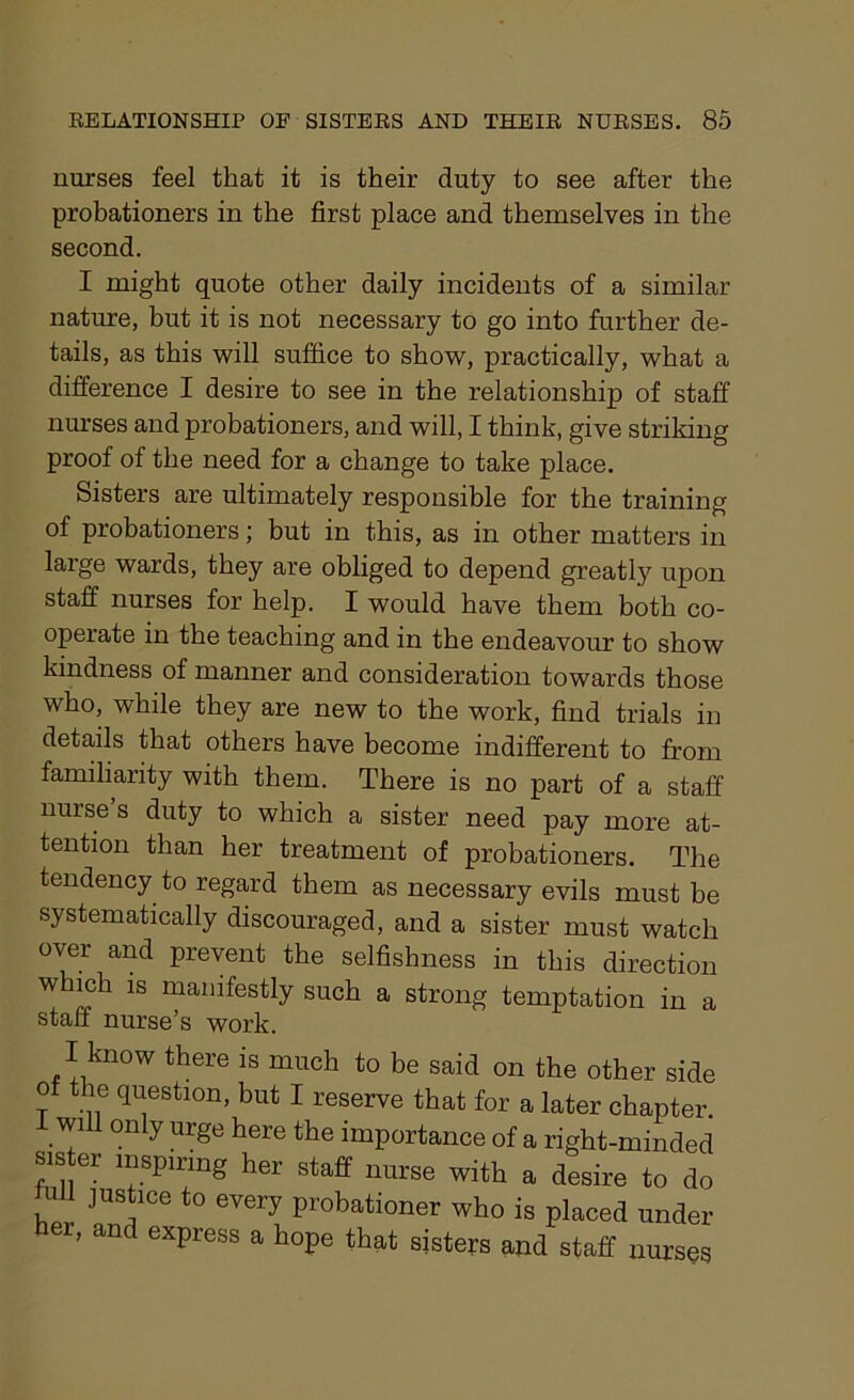 nurses feel that it is their duty to see after the probationers in the first place and themselves in the second. I might quote other daily incidents of a similar nature, but it is not necessary to go into further de- tails, as this will suffice to show, practically, what a difference I desire to see in the relationship of staff nurses and probationers, and will, I think, give striking proof of the need for a change to take place. Sisters are ultimately responsible for the training of probationers; but in this, as in other matters in large wards, they are obliged to depend greatly upon staff nurses for help. I would have them both co- operate in the teaching and in the endeavour to show kindness of manner and consideration towards those who, while they are new to the work, find trials in details that others have become indifferent to from familiarity with them. There is no part of a staff nurse s duty to which a sister need pay more at- tention than her treatment of probationers. The tendency to regard them as necessary evils must be systematically discouraged, and a sister must watch over and prevent the selfishness in this direction which is manifestly such a strong temptation in a staff nurse’s work. I know there is much to be said on the other side of the question, but I reserve that for a later chapter, will only urge here the importance of a right-minded r 11^lsPlr^ng her staff nurse with a desire to do uh justice to every probationer who is placed under her, and express a hope that sisters and staff nurses